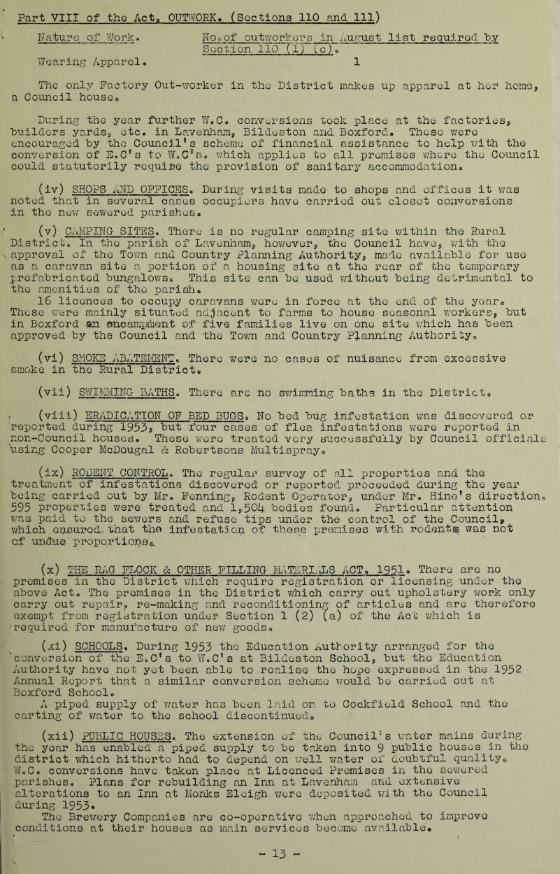 Part VIII of the Acto OUTWORK. (Sections 110 and 111) Nature of Work• No^of outworkers in August list required Ny S Q c t i on 110 ‘rij' V c) a Wearing Apparel* 1 The only Pactory Out-7/orker in the District makes up apparel at her home, a Council houses During the year fu.rther W.C* conversions took place at the factoriesj huilders yardsj, etc. in Lavenhamj Bildeston and Boxford, Those ?/ere encouraged hy the Council's scheme of financial assistance to help with the conversion of E.C's to which applies to all premises where the Council could statutorily requi:te the provision of sanitary accommodation. (iv) SHOPS AND OFFICES. During visits made to shops and offices it was noted that in several CcTses occupiers have carried out closet conversions in the new sevi/ered parishes. (v) CAMPING- SITES. There is no regular camping site v/ithin the Rural District. In the parish of Lavenhamg howovor^ the Council havoj with the approval of the Tov/n and Country Planning Authorityj made available for use as a caravan site a portion of a housing site at the rear of the temporary prefabricated bungalov/St. This site can be used v/ithout being detrimental to the amenities of the parish. l6 licences to occupy caravans virere in force at the end of the yearc These v/ere mainly situated adjacent to farms to house seasonal workers, but in Boxford an ancampihent of five families live on one site which has been approved by the Council and the Town and Country Planning Author!uy. (vi) SMOKE ABATEIi'IENT. There were no cases of nuisance from excessive smoke in the Rural District. (vii) SWIM:\^ING BATHS. There are no sv/imming baths in the District. . (viii) ERADICATION OF BED BUGS. No bed bug infestation was discovered or reported during 19535 four cases of flea infestations were reported in non-Council houses. These v/ere treated very successfully by Council officials using Cooper McDougal & Robertsons Multispray. (ix) RODENT CONTROL. The regular survey of all properties and the treatment of infestations discovered or reported proceeded during the year being carried out by Mr. Penning, Rodent Operator, under Mr. Hino’s direction® b95 properties were treated and 1,504 bodies found. Particular attention was paid to the sewers and refuse tips under the control of the Council? which onsured..- that tho infestation of these premises with rodent® was not of undue' propo.rtiorvBc. (x) THE RAG FLOCK & OTHER FILLING !.MiTIERIlJLS ACT. 1951. There are no premises in the District which require registration or licensing under the above Act. The premises in the District which carry out upholstery work only carry out repair, re-making and reconditioning of articles and are therefore exempt from registration under Section 1 (2) (a) of the Act v/hich is •required for manufacture of new goods® (xi) SCHOOLS. During 1953 the Education Authority arranged for the 'conversion of the E.C’s to W.C's at Bildeston School, but the Education Authority have not yet been able to realise the hope expressed in the 1952 ^Annual Report that a similar conversion scheme would be carried out at Boxford School. A piped supply of water has been laid or. to Cockfield School and the carting of v/ater to the school discontinuedo (xii) PUBLIC HOUSES. The extension of the Council's water mains during the year has enabled a piped supply to be taken into 9 public houses in the district v/hich hitherto had to depend on well v/ater of doubtful qualityo W.C. conversions have taken place at Licenced Premises in the sewered parishes. Plans for rebuilding an Inn at Lave.uham and extensive alterations to an Inn at Monks Eleigh wore deposited v/ith the Council during 1953* The Brev/ery Companies are co-operative when approached to improve conditions at their houses as main services become available* • I - 13 -