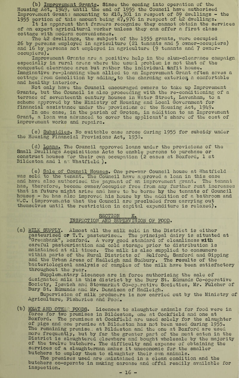 (b) Improvement Grants. Since the coming into operation of the Housing Act, 1949? until the end of 1955 the Council have authorised Improvement G-rant 3 amounting to £18,301 in respect of 89 dv/ellings - the 1955 portion of this amount being £7>976 in respect of 42 dwellings. it is apparent that farmers recognise they cannot obtain the services of an expert agricultural worker unless they can offer a first class cottage with modern conveniences. The 42 dwellings, the subject of the 1955 grants, were occupied 26 by persons employed in agriculture (21 tenants and 5 owner-occupiers) and 16 by persons not employed in agriculture (9 tenants and 7 owner- occuiDiers). Improvement Grants are a positive help in the slum-clearance campaign especially in rural areas where the usual problem is not that of the congested clearance area but rather the individual unfit house. Imaginative re-planning when allied to an Improvement Grant often saves a cottage from demolition by adding,to the charming exterio]^ a comfortable and healthy interior. Not only have the Council encouraged owners to take up Improvement Grants, but the Council is also proceeding with the re-conditioning of a terrace of seventeenth century houses in V'/ater Street, Lavenham, to a scheme approved by the Ministry of Housing and Local Government for financial assistance under thu provisions 01 the Housing Act, 1949- In one case, in the parish of Groton, in addition to an Improvement Grant, a loan Y/as aolvanced to cover the applicant’s share of the cost of improvement \¥orks and repairs. (c) Subsidies. No suitable case arose during 1955 for subsidy under the Housing Financial Provisions Act, 1938. (d) Loans. The Council approved loans under the provisions of the Small Dwellings Acquisitions Acts to enable persons to purchase or construct houses for their own occupation (2 cases at Boxford, 1 at Bildeston and 1 at Whatfield ). (e) Sale of Council Houses. One pre-v/ar Council house at Whatfield was sold to the tenant. The Council have approved a loan in this case and have also authorised the payment of an improvement grant. The tenant has, therefore, become ovmer/occupier free from any further rent increases that in future might arise and have to be borne hy the tenants of Council houses - he has also improved his house by the addition of a bathroom and W.C. (improvemoiits that the Council are precluded from carrying out themselves until the restriction in capital expenditure is relaxed). SECTION E. INSPECTION AND SUPERVISION OP FOOD. (a) MILK SUPPLY. Almost all the milk sold in the District is either pasteurised oi* T.T. pasteurised. The principal dairy is situated at '’Greenbank, Boxford. A very good standard of cleanliness with careful pasteurisation and cold storage prior to distribution is maintained at all times. The milk is also supplied to consumers within parts of the Rural Districts of Ivlelford, Samford and Gipping and the Urban Areas of Hadleigh and Sudbury, The results of the bacteriological analysis of samples of the milk have been satisfactory throughout the year. Supplementary Licences are in force authorising the sale of designated milk in this district by the Bury St. Edmunds Co-operative Society, Ipsv/ich and Stovwnarket Co-operative Societies, Mr. Fulcher of Bury St, Edmunds and Mr, Dennison of Hadleigh. Supervision of milk producers is now carried out by the Ministry of Agriculture, Fisheries and Food, (b) IiCEAT AND OTHER FOODS. Licences to slaughter animals for food were in force for two premises in Bildeston, one at Cockfield and one at Boxford. The premises at Cockfield are used solely for the slaughter of pigs and one premise at Bildeston has not been used during 1955* The remaining premise.: at Bildeston and the one at Boxford are used more frequently, but by far the greater part of the meat eaten in the District is slaughtered clsevyhore and bought v/holesale by the majority of the tv/elve butchers. The difficulty and expense of obtaining the services of a slaughterman rnalces it uneconomic for the smaller butchers to employ them to slaughter their own animals. The premises used are maintained in a clean condition and the butchers co-operate in making carcase and offal readily available for inspection. - 16 -