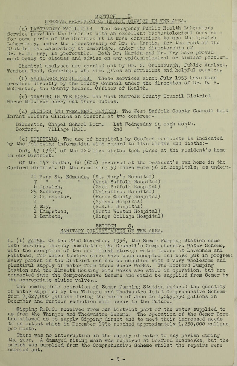 SECTION^ BA GENERAL PROVISION OF HEALTH SyiOE IN THE AREA. (a) LABORATORY FACILITIES3 Thu Emergency Public Health Laboratory Service provides the District with an excellent bacteriological service - for some parts of the District it is more convenient to use the Ipswich Laboratory9 under the directorship of Dr® P. Martin* for the rust of the District the Laboratory at Cambridge* under the directorship of Dr. R. M, Pry* is preferable* Both Dr. Martin and Dr. Fry have proved most ready to discuss and advise on any epidemiological or similar problem© Chemical analyses are carried out by Dr. S0 Groenburgh* Public Analyst* Tenison Hoad* Cambridge* who also gives an efficient and helpful service. (b) AMBULANCE FACILITIESc, These services since. July 1953 have been provided directly by the County Council under the direction of Dr. D. A. McCracken* the County Medical Officer of Health. fc) NURSING IN THE HOME. The West Suffolk County Council District Nurse Midwives carry out these duties. (d) CLINICS AND TREATMENT CENTRES© The West Suffolk County Council hold Infant Welfare Clinics in Cosford at two centres:- Bildeston* Chapel School Room, Boxford,, Village Halle 1st Wednesday in each month, 2nd    t! (e) HOSPITALS. The use of hospitals by Cosford residents is indicated by the following information with regard to live births and deaths:- Only 43 (3640 of the 120 live births took place at the resident’s home in our District. Of the 147 deaths* 88 (604) occurred at the resident’s own home in the Cosford District. Of the remaining 59 there were 56 in hospitals* as undery 11 Bury St, 7 !f ff 8 Ipswichs, 24 Sudbury* 2 Colchester* 1 Ely* 1 Hampstead* 1 Lambeth* Edmunds, ti. (St, Mary’s Hospital) (West Suffolk Hospital, (East Suffolk Hospital. (Walnuttree Hospital) (•Essex Bounty Hospital) (My 1 and Ho sp i ta.l) R * n. F a Ho sp x t al) 'Nor til Wes ten Hospital) 'Kings College Hospital) rr SECTION SANITARY CIRCUMSTANCES OP THE AREA, 1® (i) WATER. On the 22nd November* 1956* the Semer Pumping Station came into service* thereby completing the Council’s Comprehensive Water Scheme* with the exception of two additional storage water towers at Lavenham and Polstead* for which tenders since have been accepted and work put in progress Every parish in the District can now be supplied with a very wholesome and plentiful supply of water from those Scm.er Works. The Boxford Pumping Station and the Elmsett Housing Site Works are still in operation* but are connected into the Comprehensive Scheme and could be supplied from Semer by the appropriate sluice valves» The coming into operation of Semer Pumping Station reduced the quantity of water supplied by the Thingoe and Thedwastre Joint Comprehensive Scheme from 7?827s000 gallons during the month of June to 1*049?250 gallons in December and further reduction will occur in the future. Dipping R.D.C. received from our District part of the water supplied to us from the Thingoe and Thedwastre Scheme. The operation of the Semer Bore has allowed us to supply Dipping direct and to meet their increased needs to an extent which in December 1956 reached approximately 1*230*000 gallons per month. There was no interruption in the supply of water to any parish during the year. A damaged rising main was repaired at Boxford headworks* but the parish was supplied from the Comprehensive Scheme whilst the repairs were carried out. - 5 -