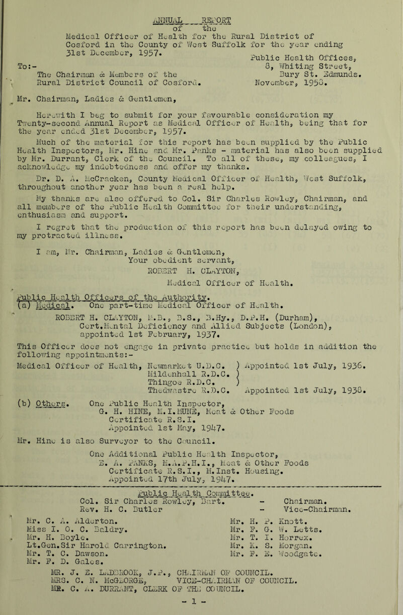 ixNlWiiL REii^ORT of thu Medical Officer of Health for the Rural Diatrict of Cosford in the County of West Suffolk for the s^-ear ending 31st December, 1957« To: - The Chairman c: Members of the Rural District Council of Cosford. Mr. Chairman, Ladies o: Centlemen, HcTuV/ith I beg to submit for your favourable consideration my Twenty-second Annual Report as Medical Officer of Health, being that for the year ended 31st December, 1957* Much of the material for this report has been supplied by the Public Health Inspectors, Mr. Hine and Mr. Panics - material has also been supplied by Mr. Durrant, Clerk of the Council. To all of these, ray colleagues, I acknov/ledgo my indebtedness and offer my thanks. Dr. D. A, McCracken, County Medical Officer of Health, West Suffolk, throughout another year has been a real help. My thanics are- also offered to Col. Sir Charles Rowley, Chairman, and all membv_rs of the Public Health Committee for tneir understanding, enthusiasm and support. I regret that the production of this report has been delayed owing to ray protracted illness, I am, Mr. Chairman, Ladies A G^^ntlemen, Your obedient servant, ROBERT H. CL>^YTOW, Medical Officer of Health, Public Health Officers of the Authority, (a) Medical. One part-time Medical Officer of Health. ROBERT H. CL.'iYTON, M.B., B.S., B.Hy., D.P.H. (Durham), Cert.Mental Deficiency and Allied Subjects (London), appointed 1st February, 1937* This Officer does not engage in private practice but holds in addition the following appointments:- Medical Officer of Health, Newmarket U.D.C. ) iippointed 1st July, 1936, Mildenhall R.D.C. ) Thingoe R.D.C. ) Thedwastre R.D.C. Appointeol 1st July, 1936* (^) Others. One x^ublic Health Inspector, G. H. HINE, M.I.MUNS, Meat A Other Foods Certificate R.S.I. Appointed 1st May, 19U7* Mr, Hine is also Surveyor to the Council. One Additional Public Health Inspector, E, A. PANES, M.A.P.H.I., Meat A Other Foods Certificate R.S.I., M,Inst. Housing, appointed 17th July, 19A7* Public Health Committee. Col, Sir Charles Roiifley, Bart, - Chairman, Rev. H. C. Butler - Vice-Chairman. Mr. C, A. Alderton. Mr, H. P. Knott. Miss I, 0, C, Baldry. Mr, F. G. W, Letts. Mr, H. Boyle. Mr, T. I. Horrex. Lt,Gen,Sir Harold Carrington, Mr. K. S. Morgan, Mr. T. C. Dawson. Mr, F. E. Woodgate. Mr, F, D, Gales, m. J. E. LxxDBROOK, J.P., CHielRlLiN OF COUNCIL. IviRG. C. N. McGLORGE, VICE-CH/.IRIAvN OF COUIJCIL. Mil. C. n. DURIdeNT, CLERK OF THE COUNCIL, - 1 - Public Health Offices, 8, Whiting Street, Bury St. Edmunds. November, 1938,