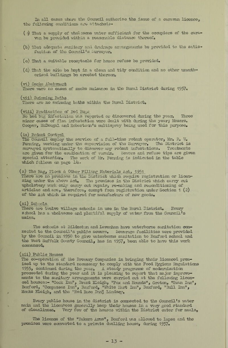 Ill all cases inhere the Council au’choriso the issue of a caravun licence^ the folloT/ing conditions ano attached;- ( ^ That a supply of wholesome v/ater sufficient for the occupiers of the cara vs.n be provided vvith'im a roasanable distance thereofo (b) That adequate sanitary and drainage arrangements be provided to the satis faction of the Council's hurveyoro (c) That a suitable receptacle for house refuse be provided* (d) Tho.t the site be kept in a c3.ean and tidy condition and no other unauth- orised buildings bo erected theroono (vi) Smoke Abatemunt There were no cases of smoke nuisance in the Rural District during (vi.i) Sii/:i.mming Baths, There are no vsvdrnming baths v/i'bhin tlie liiral District® (vi-ii) Rradicat-lon of Bed Eugs_^ No bed biqg infestation vas repqrbed or discoverod during the yearo Three minor cases of flea infestation were dealt mth during the year; Messrs, Cooper, MoDougal and Robertson*s raultispray being used for this purpose* (ix) P.cdent Conti-ol The Council employ the service of a full-time rodent operator, Mr, R.» We Penning, working unckjr the supervision of the Surveyor* The District is sur^7e3''ed systematically to discover any rodent infestations* Treatments are given for the eradication of •vermiru, Sewers and refuse tips are given spocdal attention* The work of Mr* Penning i.s indicated in the table which folloiTB on page 14 o (z) The Rag|, Plock & Ctho]^Pilling Materials^Act,__J9,51.. There are no premises in the District which ixjrjuire registration or licen- sing under the above Act® The premises in the District v/hich carry out upholstery work only cany out repair, re-making and recondi/tioning of articles and are, therefore, exempt from registration under Section 1 (2) of the Act which is required for manufacture of nev/ goods* (xi.)_Schools There are t\i/elve village schools in use in the Rural District* Every school has a wholesome and plentiful su^yly of v'ater from the Council's malnso The schools at Bildeston and Lavonham have waterborne sanitation con- nected to the CounoiJ-’s public sewers* Sev/erage facilities were provided by the Council in 1950 to give vn.terborne sanitation to Bozford school and the Yfest Suffolk County Council, has in 1957ii been able to have this vrarl; commenoodo Houses The co-operation of the Breueiy Companies in bringing their licenced prem- ised up to the standard necessary to comply ydth the Pood Hygiene Regulations 1955} continued during the year* A steady prograirame of modemisation proceeded duri.ng the year and it is pleasing to report that major imprevo- ments to the sanitary arrangements v\/ere carried out at the follovong licen- ced houses;- Cock Inn, Br-ont Eloigh, Pox and Hounds, Croton, Sv>an Inn, Boxford, Compasses Inn, Boxford, liVhite Hart lun, Boxford, Bull Inn, Monks Eleigh, and the Red Rose Inn Lindsej^, Every public house in the district is connected to the Council’s water main and the licensees generally keep their houses in a very good standard of cleanliness® Very few of the houses v/ithin the District cater for meals^ The licence of tho Bakers Arras, Boxford was allowed to lapse end the premises were converted to a private dwelling house, during 1957* - 13 -