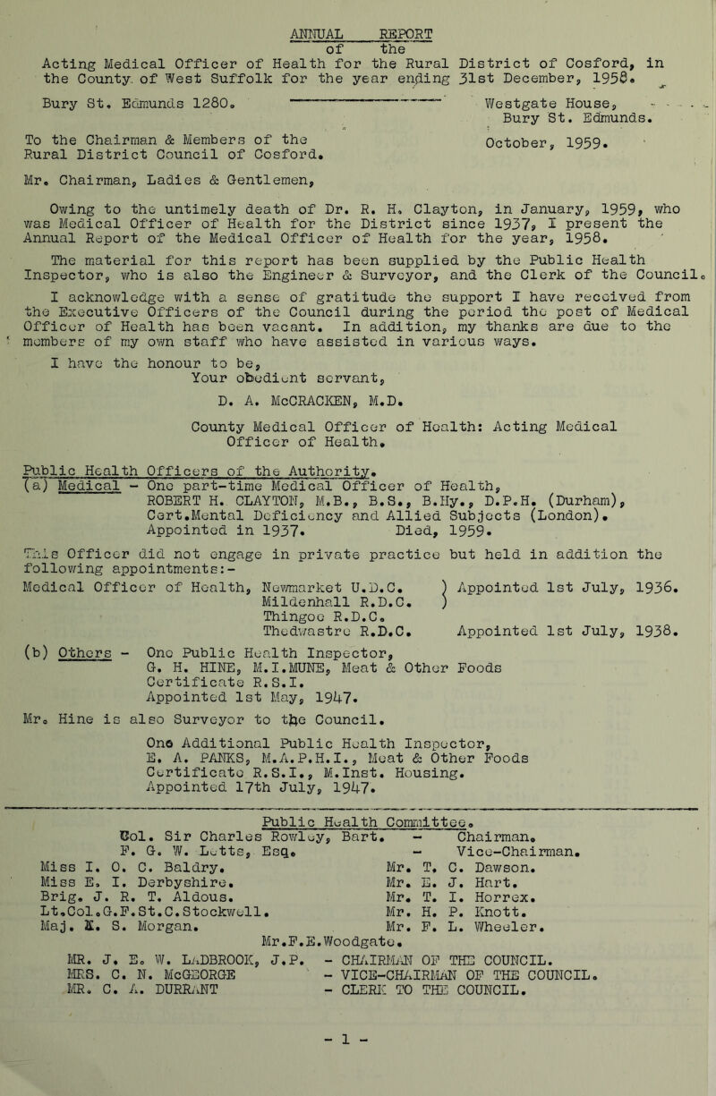 ANNUAL REPORT of the Acting Medical Officer of Health for the Rural District of Cosford, in the County, of West Suffolk for the year ending 31st December* 1958® Bury St, Edmunds 1280, ~ Westgate House* ~ - - - - Bury St. Edmunds. To the Chairman & Members of the October* 1959. Rural District Council of Cosford. Mr. Chairman* Ladies & Gentlemen, Owing to the untimely death of Dr. R. H, Clayton, in January* 1959? who was Medical Officer of Health for the District since 1937? I present the Annual Report of the Medical Officer of Health for the year* 1958* The material for this report has been supplied by the Public Health Inspector, who is also the Engineer & Surveyor, and the Clerk of the Council. I acknowledge with a sense of gratitude the support I have received from the Executive Officers of the Council during the period the post of Medical Officer of Health has been vacant. In addition* my thanks are due to the ' members of my own staff who have assisted in various ways. I have the honour to be. Your obediunt servant, D. A. McCRACKEN, M.D. County Medical Officer of Health: Acting Medical Officer of Health. Public Health Officers of the Authority• Ta) Medical - One part-time Medical Officer of Health, ROBERT H. CLAYTON, M.B.* B.S., B.IIy., D.P.H. (Durham), Cert.Mental Deficiency and Allied Subjects (London). Appointed in 1937* Died, 1959* This Officer did not engage in private practice but held in addition the following appointments:- Medical Officer of Health, Newmarket U.D.C. ) Appointed 1st July, 1936. Mildenhall R.D.C. ) Thingoe R.D.C. Thedwastre R.D.C. Appointed 1st July, 1938. (b) Others - One Public Health Inspector, G. H. HINE, M.I.MUNE, Meat & Other Foods Certificate R.S.I. Appointed 1st May, 19U7. Mr. Hine is also Surveyor to tfte Council. One Additional Public Health Inspector, E, A. PANES* M.A.P.H.I., Meat & Other Foods Certificate R.S.I.* M.Inst. Housing. Appointed 17th July, 1947. Public Hualth Committee. Col. Sir Charles Rowley, Bart. - Chairman. F. G« W. Lutts, Esq. - Vice-Chairman. Miss I. 0. C. Baldry. Mr. T. C. Dawson. Miss E. I. Derbyshire. Mr. E. J. Hart. Brig. J. R. T, Aldous. Mr. T. I. Horrex. Lt.ColoG.F.St.C.Stockwell• Mr. H. P. Knott. Maj. K. S. Morgan. Mr. F. L. Wheeler. Mr.F. E.Woodgate. MR. J. E. W. LaDBROOIC* J.P. - CHAIRMAN OF THE COUNCIL MRS. C. N. MeGEORGE ' - VICE-CHAIRMAN OF THE COUNCIL. MR. C. A. DURRaNT - CLERIC TO THE COUNCIL. 1