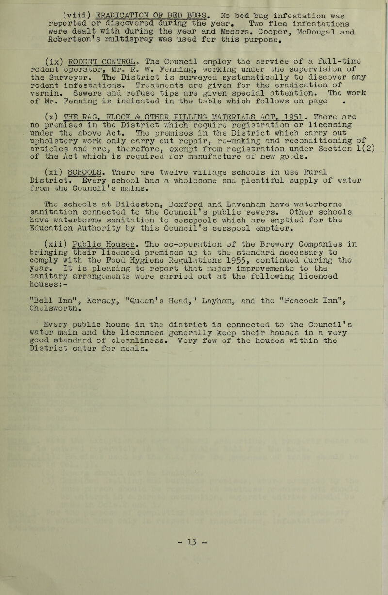 (viii) ERADICATION OF BED BUGS, No bed bug infestation was reported or discovered during the year. Two flea infestations were dealt with during the year and Messrs. Cooper, McDougal and Robertson*s raultispray was used for this purpose. (ix) RODENT CONTROL, The Council employ the service of a full-time rodent operator, Mr, Rc W. Penning, 'working under the supervision of the Surveyor, The District is surveyed systematically to discover any rodent infestations. Treatments are given for the eradication of vermin. Sewers and refuse tips are given special attention. The work of Mr. Penning is indicated in the table which follows on page . (x) THE RAO, FLOCK & OTHER PILLING MATERIALS ACT, 1951. There are no premises in the District which require registration or licensing under the above Act. The premises in the District which carry out upholstery work only carry out repair, re-making and reconditioning of articles and are, therefore, exempt from registration under Section 1(2) of the Act which is required for manufacture of new goods. (xi) SCHOOLS. There are twelve village schools in use Rural District. Every school has a wholesome and plentiful supply of water from the Council’s mains. The schools at Bildeston, Boxford and Lavenham have waterborne sanitation connected to the Council’s public sewers. Other schools have waterborne sanitation to cesspools which are emptied for the Education Authority by this Council’s cesspool emptier. (xii) Public Houses. The co-operation of the Brewery Companies in bringing their licenced premises up to the standard necessary to comply with the Pood Hygiene Regulations 1955? continued during the year. It is pleasing to report that major improvements to the sanitary arrangements were carried out at the following licenced houses:- Bell Inn, Kersey, Queen’s Head, Layham, and the Peacock Inn, Chelsworth. Every public house in the district is connected to the Council’s water main and the licensees generally keep their houses in a very good standard of cleanliness. Very few of the houses within the District cater for meals. - 13