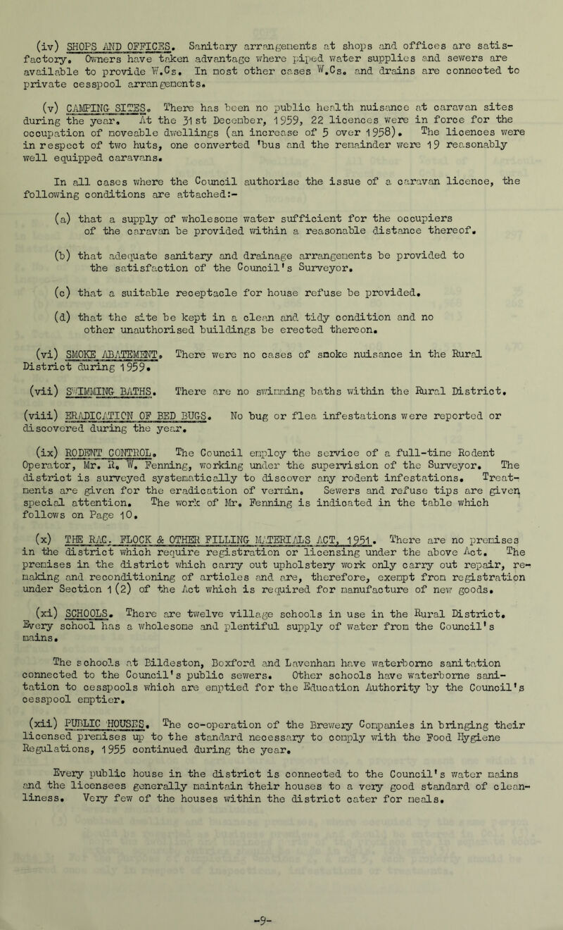 factoryo OvTners have taken advantage where piped water supplies and sewers are available to provide W.Cs, In most other cases ^'^,Cs« and drains are connected to private cesspool arrangenents. CAMPINO sues. There has been no public health nuisance at caravan sites during the year. At the 31 st December, 22 licences were in force for the occupation of noveable dwellings (an increase of 5 over 1958)* ^he licences were in respect of two huts, one converted ^bus and the remainder vrere 19 rea.sonably well equipped caravans. In all cases v^here the Council authorise the issue of a caravan licence, the follov;ing conditions are attached (a) that a supply of v/holesone water sufficient for the occupiers of the caravan be provided within a reasonable distance thereof, (b) that adequate sanitary and drainage arrtingenents be provided to the satisfa-ction of the Council's Surveyor, (c) that a suitable receptacle for house refuse be provided, (d) that the site be kept in a clean and tidy condition and no other unauthorised buildings be erected thereon, (vi) SMOKE ABATEMENT, There were no cases of snoke nuisance in the Rural District during 1959* (vii) SddMMINO BATHS, There are no swiming baths within the Rural District, (viii) ER/^iDICATION OF BED BU&S, No bug or flea infestations were reported or discovered during the year, RODHNT CONTROL, The Council enploy the service of a full-tine Rodent Operator, Mr. R, W, Penning, working under the supervision of the Surveyor, The district is suiTveyed systematically to discover any rodent infestations. Treat- ments are given for the eradication of vermin. Sewers and refuse tips are given special attention. The work of Mr, Penning is indicated in the table which follov>rs on Page 10, (x) THE RAC, PLOCK & OTHER PILLIN& M/JERI/iLS ACT, 1951. There are no premises in the district virhich require registration or licensing under the above Act, The premises in the district vi/hich carry out upholstery work only carry out repair, re'r making and reconditioning of articles and are, therefore, exempt from registration under Section 1(2) of the Act which is required for manufacture of new goods. SCHOOLS. There are twelve village schools in use in the Rural District, Every school has a wholesome and plentiful supply of v/ater from the Council's mains. The schoo?-s o.t Bildeston, Doxford <and Laveiiham ha.ve waterborne sanitation connected to the Council’s public sewers. Other schools have waterborne sani- tation to cesspools which are emptied for the Education Authority by the Council's cesspool emptier, (xii) PUBLIC ROUSES, The co-operation of the Brewery Companies in bringing their licensed premises up to the standard necessary to comj)ly with the Pood Hygiene Regulations, 1955 continued during the year. Every public house in the district is connected to the Council's v/ator mains and the licensees generally maintain their houses to a very good standard of cleo,n- liness. Very few of the houses within the district cater for meals. -9-