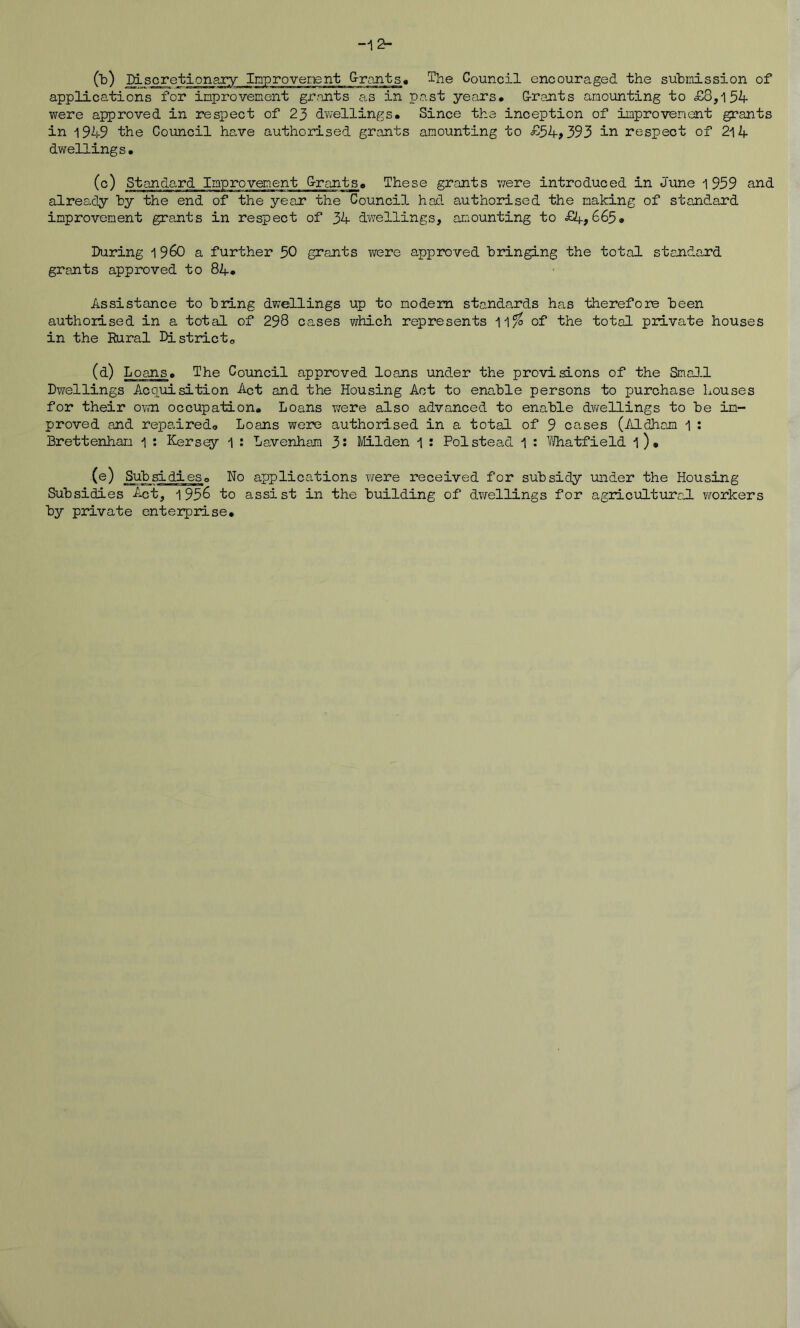 (b) Discretionary Inprovenent G-rants« 1'he Council encouraged the submission of applications for improvement gr.nnts as in past years. G-rants amounting to £8,154- were approved in respect of 23 dv;ellings. Since the inception of improvement grants in 1949 the Council ha,ve authorised grants amounting to £54>393 Ir. respect of 2l4 dwellings. (c) Standard Improvement G-rants. These grants were introduced in June i 959 and already by the end of the year the Councid. had authorised the making of stand;.ard improvement grants in respect of 34 dv/ellings, amounting to £4,665. During 1 960 a further 50 grants were approved bringing the total standard grants approved to 84. Assistance to bring dw^ellings up to modem standards has therefore been authorised in a total of 298 cases which represents 11^ of the total private houses in the Rural Districto Loans. The Council approved loans under the provisions of the Sma].l Dwellings Acquisition Act and the Housing Act to enable persons to purchase Louses for their own occupation. Loans wrere also advanced to enable dwellings to be im- proved and repaired. Loans were authorised in a total of 9 cases (AldJiam 1 ; Brettenham 1 : Kersey 1 : Lavenhara 3i Milden 1 : Pol stead 1 ; Vfliatfield l). (®) Sub si di es. No applications were received for subsidy under the Housing Subsidies Act, 1956 to assist in the building of dwrellings for agriciiltural workers by private enterprise.