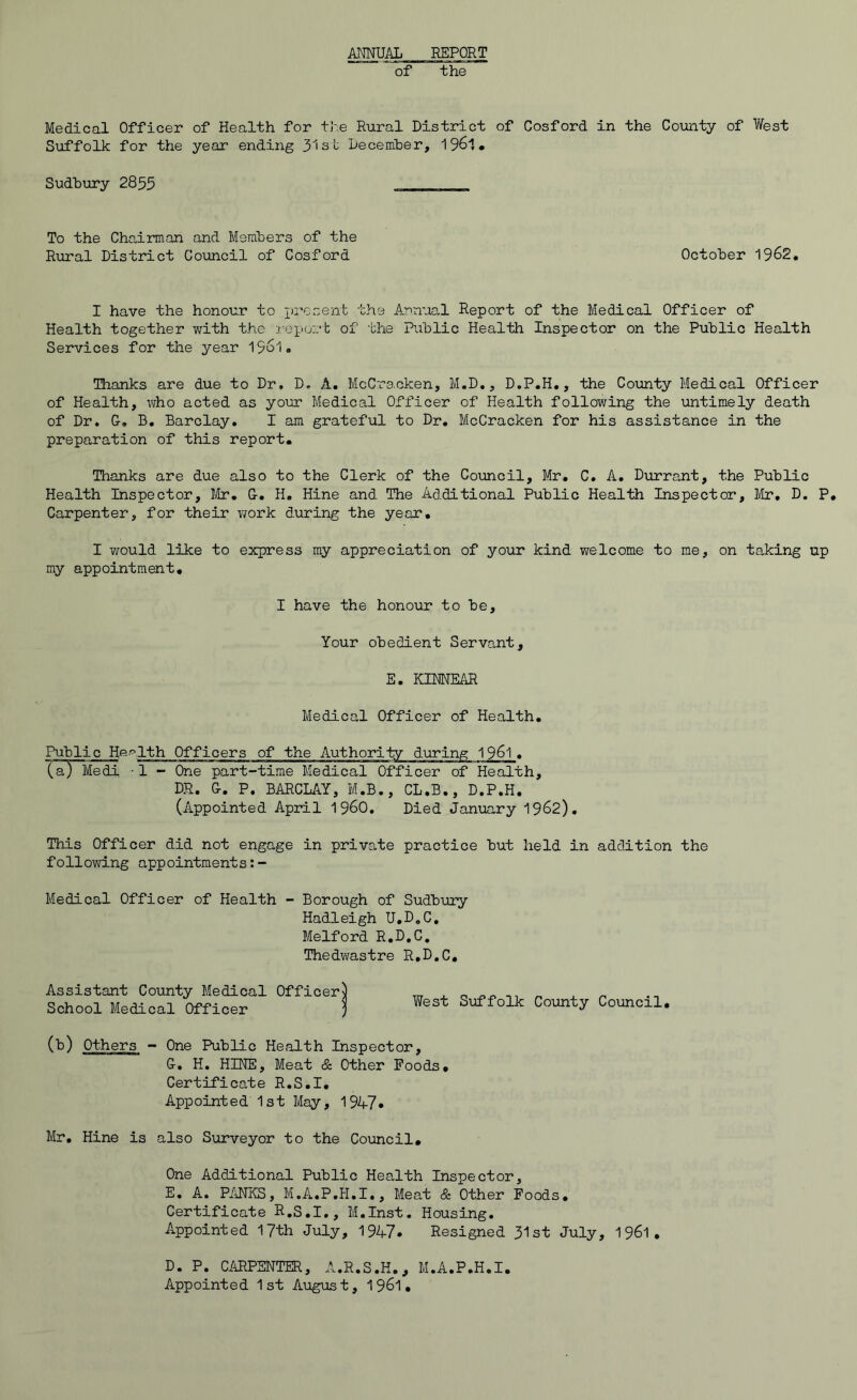 AMUAL REPORT of the Medical Officer of Health for tJ'e Rural District of Cosford in the Coiinty of West Suffolk for the year ending 31st December, 1961* Sudbury 2855 To the Chairman and Members of the Rural District Council of Cosford October 1962, I have the honour to xa’osent the Annual Report of the Medical Officer of Health together with the I’eport of the Public Health Inspector on the Public Health Services for the year 1561. Thanks are due to Dr. D. A. McCracken, M.D., D.P.H,, the Coxmty Medical Officer of Health, v;ho acted as your Medical Officer of Health following the untimely death of Dr, G-, B, Barclay, I am grateful to Dr, McCracken for his assistance in the preparation of this report. Thanks are due also to the Clerk of the Council, Mr, C, A, Durrant, the Public Health Inspector, Jilr, &, H, Hine and The Additional Public Health Inspector, Idr, D, P, Carpenter, for their work during the year, I v/ould like to express my appreciation of your kind welcome to me, on taking up my appointment. I have the honour to be. Your obedient Servant, E, KIMEAR Medical Officer of Health, Public He-'^Ith Officers of the Authority Xa) Medi -1 - One part-time Medical Officer of Health, DR. 0. P. BARCLAY, M.B., CL,B., D.P.H. (Appointed April 196O. Died January 1962). This Officer did not engage in private practice but held in addition the following appointments Medical Officer of Health - Borough of Sudbury Hadleigh U.D.C, Melford R.D.C, Thedwastre R.D.C, Assistant County Medical Officer School Medical Officer West Suffolk County Council, One Public Health Inspector, G-. H. HINE, Meat & Other Poods, Certificate R.S.I, Appointed 1st May, 1947* Mr, Hine is also Surveyor to the Co\ancil, One Additional Public Health Inspector, E, A. PANES, M.A.P.H.I,, Meat & Other Poods, Certificate R.S.I,, M.Inst, Housing, Appointed 17th July, 1947* Resigned 31st July, 1961, (b) Others - D. P. CARPENTER, A.R.S.H,, M.A.P.H.I. Appointed 1st August, 1961.