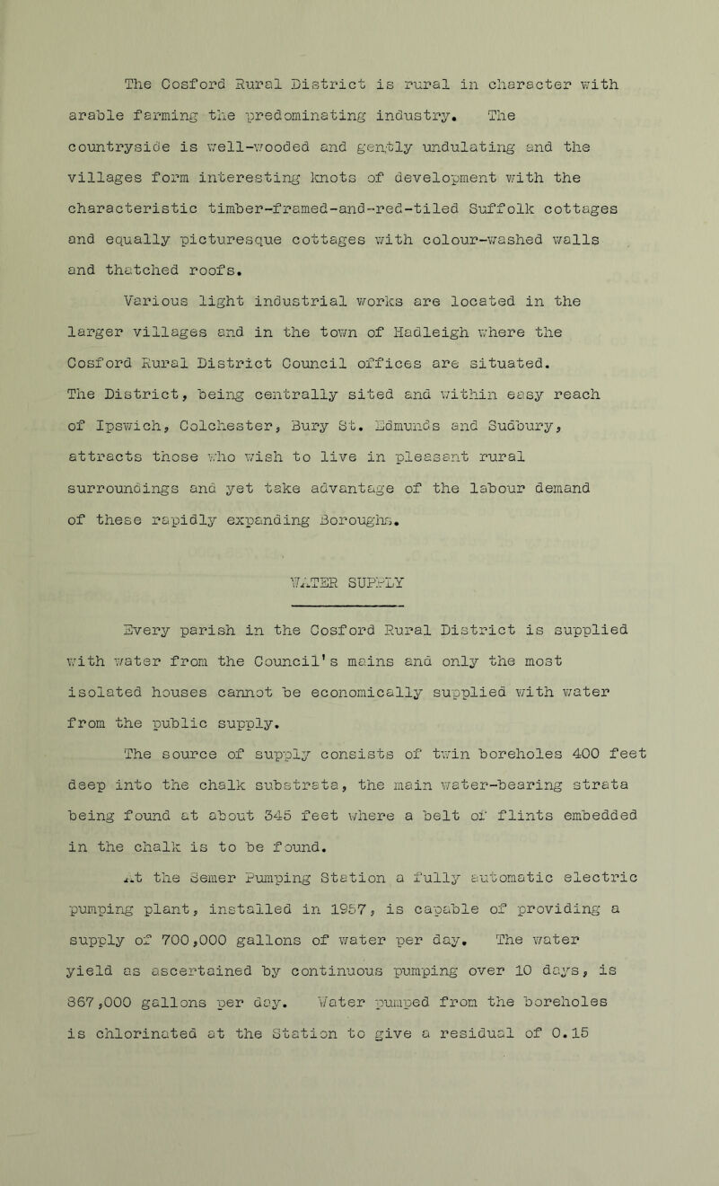 The Cosford Rural DivStrict is rural in character with arable farming the predominating industry. The countryside is well-v/ooded and gently undulating and the villages form interesting Imots of development v/ith the characteristic timher-framed-and-red-tiled Suffolk cottages and equally picturesque cottages with colour-washed v/alls and thatched roofs. Various light industrial works are located in the larger villages and in the town of Hadleigh where the Cosford Rural District Council offices are situated. The District, being centrally sited and within easy reach of Ipswich, Colchester, Bury St, Edmunds and Sudbury, attracts those who wish to live in pleasant rural surroundings and yet take advantage of the labour demand of these rapidly expanding Boroughs. \7.;ter suprly Every parish in the Cosford Rural District is supplied with water from the Council’s mains and only the most isolated houses cannot be economically supplied with water from the public supply. The source of supply consists of tw'in boreholes 400 fee deep into the chalk substrata, the main v/ater-bearing strata being found at about 345 feet where a belt of flints embedded in the chalk is to be found. x.t the Seiner Pumping Station a fully automatic electric pumping plant, installed in 1957, is capable of providing a supply of 700,000 gallons of water per day. The water yield as ascertained by continuous pumping over 10 days, is 867,000 gallons per day. ¥ater punrped from the boreholes is chlorinated at the Station to give a residual of 0.15