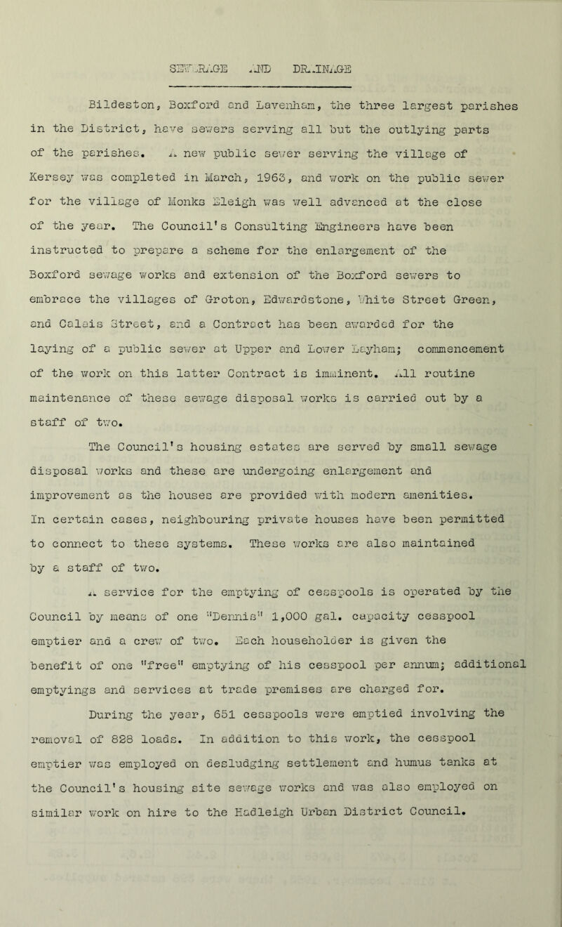 s3\r.,R.;GE .E>TD DIL.INi.GE Bildeston, Boxford and Lavenlian, the three largest parishes in the District ^ have sev/ers serving all hut the outlying parts of the parishes, ax new public sever serving the village of Kersey vas completed in March, 1963, and work on the public sev/er for the village of Monks Eleigh vas veil advanced at the close of the year. The Council’s Consulting Engineers have been instructed to prepare a scheme for the enlargement of the Boxford sev/age works and extension of the Boxford severs to embrace the villages of G-roton, Edv/ardstone, bhite Street Green, and Calais Street, and a Contract has been aw'arded for the laying of a public sev/er at Upper and Lover Layham; commencement of the work on this latter Contract is imminent, alll routine maintenance of these sevage disposal works is carried out by a staff of tv:o. The Council’s housing estates are served by small sev/age disposal v/orks and these are undergoing enlargement and improvement os the houses are provided with modern amenities. In certain cases, neighbouring private houses have been permitted to connect to these systems. These v/orks are also maintained by a staff of two, a* service for the emptying of cesspools is operated by the Council by means of one ‘‘Dennis'' 1,000 gal. capacity cesspool emptier and a crew of two. Each householder is given the benefit of one free” emptying of his cesspool per annumj additional emptyings and cervices at trade premises are charged for. During the year, 651 cesspools were emptied involving the removal of 828 loads. In addition to this work, the cesspool emptier vac employed on desludging settlement and humus tanks at the Council's housing site sev/age works and was also employed on similar work on hire to the Eadleigh Urban District Council.