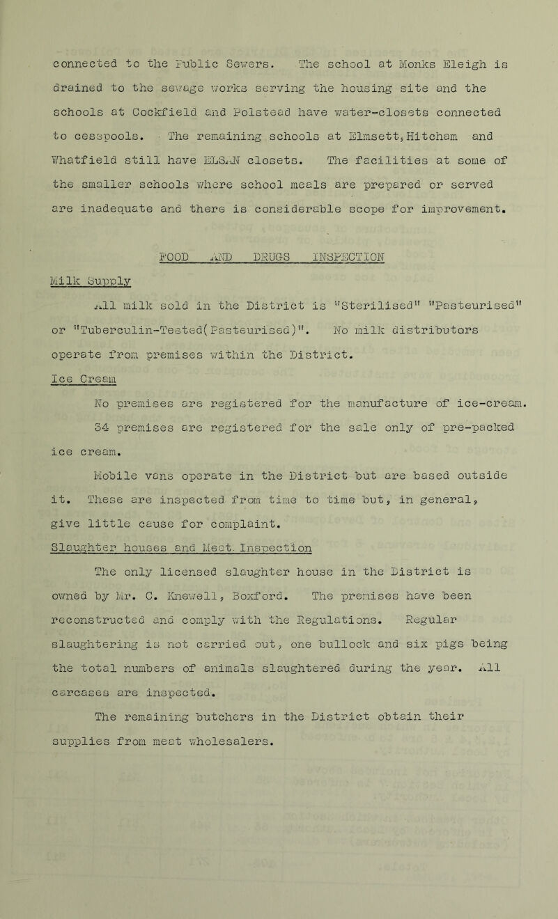 connected to the Puhlic Sewers. The school at Monks Eleigh is drained to the sev/age v/orks serving the housing site and the schools at Cockfield and Polstead have water-closets connected to cesspools. ■ The remaining schools at SlmsettyHitcham and ¥hatfield still have ELS^TN closets. The facilities at some of the smaller schools where school meals are prepared or served are inadequate and there is considerable scope for improvement. 1‘0QD DRUGS INSPECTION Milk bupuly j;;.ll milk sold in the District is Sterilised” Pasteurised or Tuberculin-Tested(Pasteurised). ho milk distributors operate from premises v/ithin the District. Ice Cream No premises are registered for the manufacture of ice-cream. 34 premises are registered for the sale only of pre-packed ice cream. Mobile vans operate in the District but are based outside it. These are inspected from time to time but, in general, give little cause for complaint. Slaughter houses and Meat. Inspection The only licensed slaughter house in the District is owned by Mr. C. Ihiev/ell, Boxford, The premises have been reconstructed and comply with the Regulations. Regular slaughtering is not carried out, one bullock and six pigs being the total numbers of animals slaughtered during the year. All carcases are inspected. The remaining butchers in the District obtain their supplies from meat wholesalers.