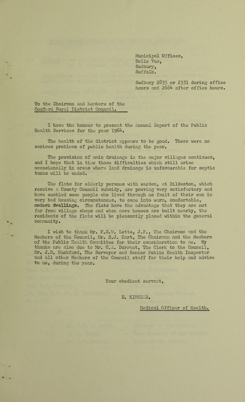 Municipal Offices, Belle Vue, Sudbury, Suffolk. Sudbury 2855 or 2351 during office hours and ZGGk after office hours. To the Chairman and Members of the Cosford Rural District Council. I have the honour to present the Annual Report of the Public Health Services for the year 1964, The health of the district appeoj:*s to be good. There were no serious problems of public health during the year. The provision of nedn drainage in the major villages continues, and I hope that in time those difficulties which still arise occasionally in areas v;hei'e land drainage is unfavourable for septic tanks will be ended. The flats for elderly persons with v;arden, at Bildeston, which receive a County Council subsidy, are proving very satisfactory and have enabled some people who lived through no fault of their ovm in very bad housing circumstances, to come into warm, comfortable, modern dwellings. The flats have the advantage that they are not far from village shops and when more houses one built nearby, the residents of the flats will be pleasantly placed within the general community, I wish to thank Mr. F.G.W, Letts, J.P., The Chairman and the Members of the Council, Hr. E.J. Hart, The Chairman and the Members of the Public Health Committee for their consideration to me. My thanks are also due to Mr, C.A. Durrant, The Clerk to the Council, Mr. J.D, Hackford, The Surveyor and Senior Public Health Inspector and all other Members of the Council staff for their help and advice to me, during the year. Your obedient servont, E. KItWEAR. Medical Officer of Health