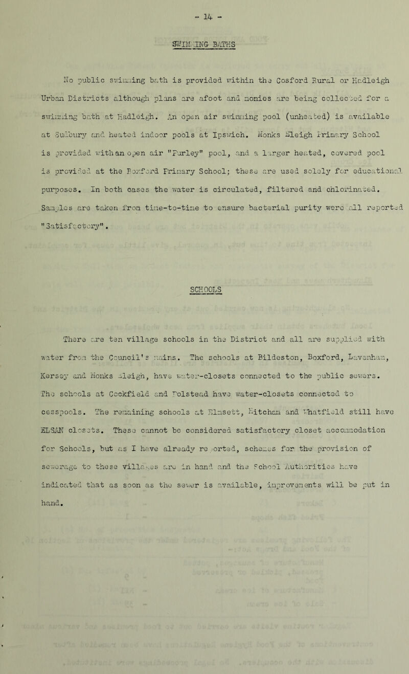 S7/IM. .ING BATHS No public swimming bath is provided within the Cosford Rural or Hadleigh Urban Districts although plans are afoot and monies are being collected for a swinning bath at Hadleigh. An open air scanning pool (unheated) is available at Sudbury and heated indoor pools at Ipswich. Monks -Sleigh I-rimary School is provided with an open air Farley pool, and a larger heated, covered pool is provided at the Boxford Primary School; these are used solely for educational purposes. In both cases the water is circulated, filtered and chlorinated. Samples are taken from tine-to-time to ensure bacterial purity were all reported Satisfactory. SCHOOLS There are ten village schools in the District and all are supplied -with water from the Council's mains. The schools at Bildeston, Boxford, Lavenham, Kersey and Monks eleigh, have water-closets connected to the public sewers. The schools at Ccckfield and polstead have water-closets connected to cesspools. The remaining schools at Elnsett, Mitcham and Fhatfield still have ELSAN closets. These cannot be considered satisfactory closet accommodation for Schools, but as I have already re .orted, schemes for the provision of sewerage to these villages are in hand and the School Authorities have indicated that as soon as the sewer is available, improvements will be put in hand