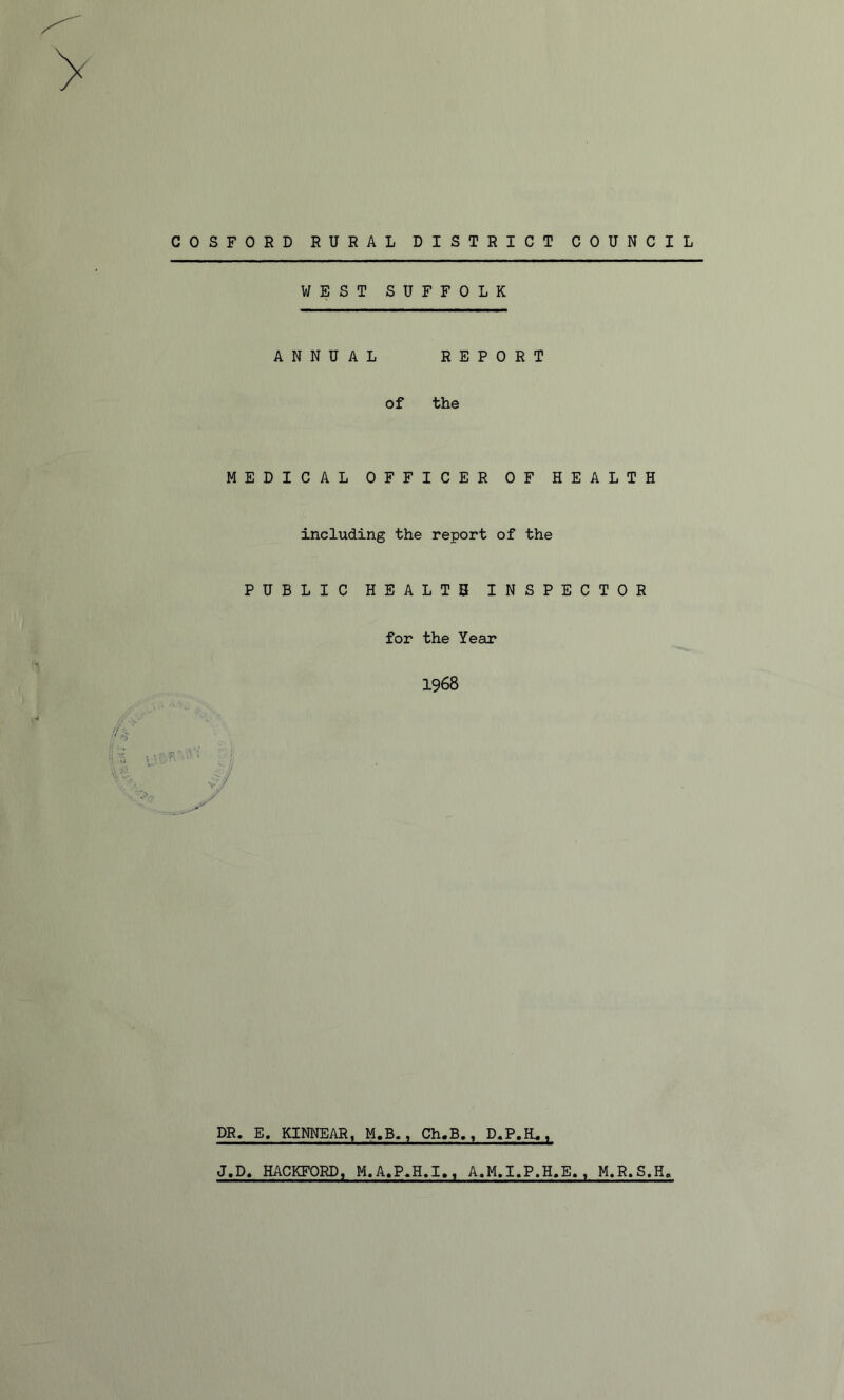 COSFORD RURAL DISTRICT COUNCIL WEST SUFFOLK ANNUAL REPORT of the MEDICAL OFFICER OF HEALTH including the report of the PUBLIC HEALTH INSPECTOR for the Year 1968 DR. E. KINNEAR, M.B., Ch.B., D.P.K., J.D. HACKFORD, M.A.P.H.I., A.M.I.P.H.E., M.R.S.H,