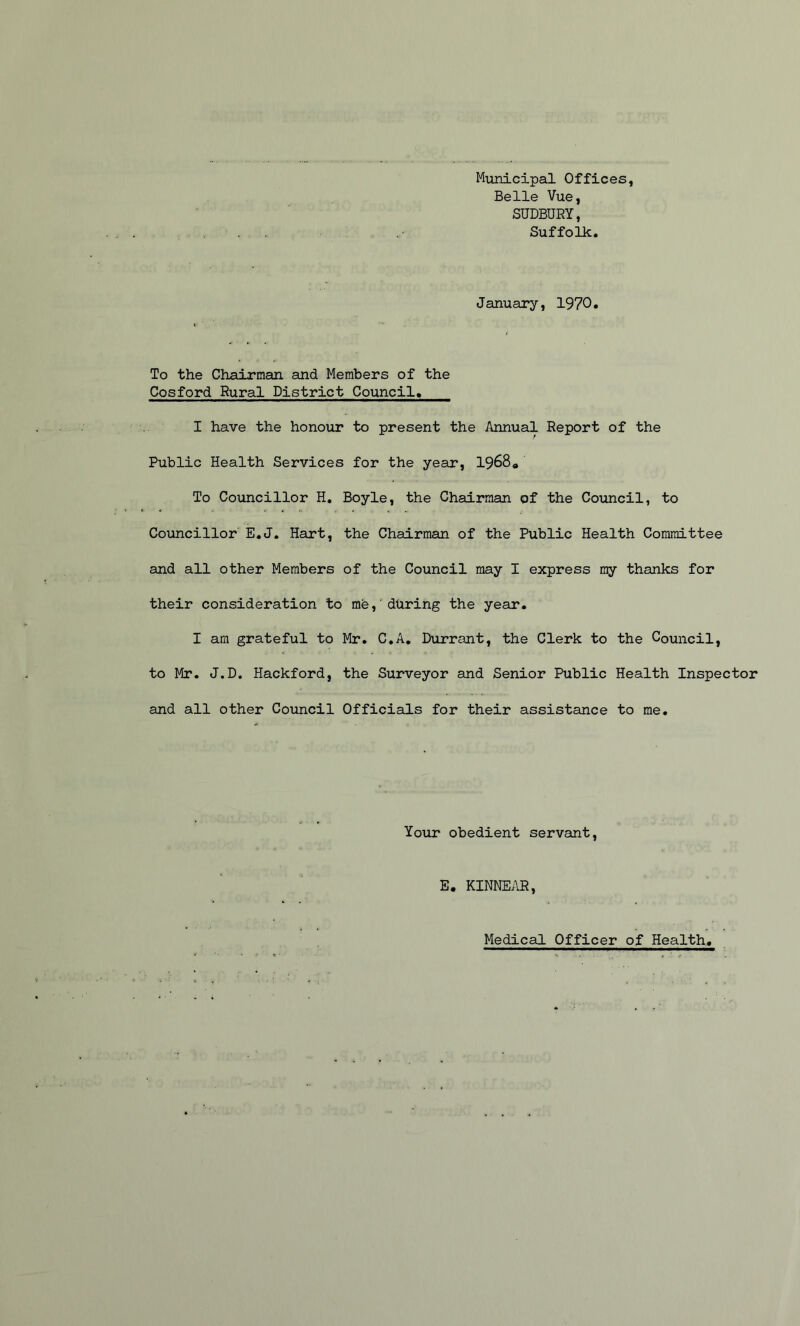 Municipal Offices, Belle Vue, SUDBURY, Suffolk. January, 1970* To the Chairman and Members of the Cosford Rural District Council. I have the honour to present the Annual Report of the Public Health Services for the year, 1968* To Councillor H. Boyle, the Chairman of the Council, to Councillor E.J. Hart, the Chairman of the Public Health Committee and all other Members of the Council may I express my thanks for their consideration to me, during the year. I am grateful to Mr. C.A. Durrant, the Clerk to the Council, to Mr. J.D. Hackford, the Surveyor and Senior Public Health Inspector and all other Council Officials for their assistance to me. Your obedient servant, E. KINNEAR, Medical Officer of Health,