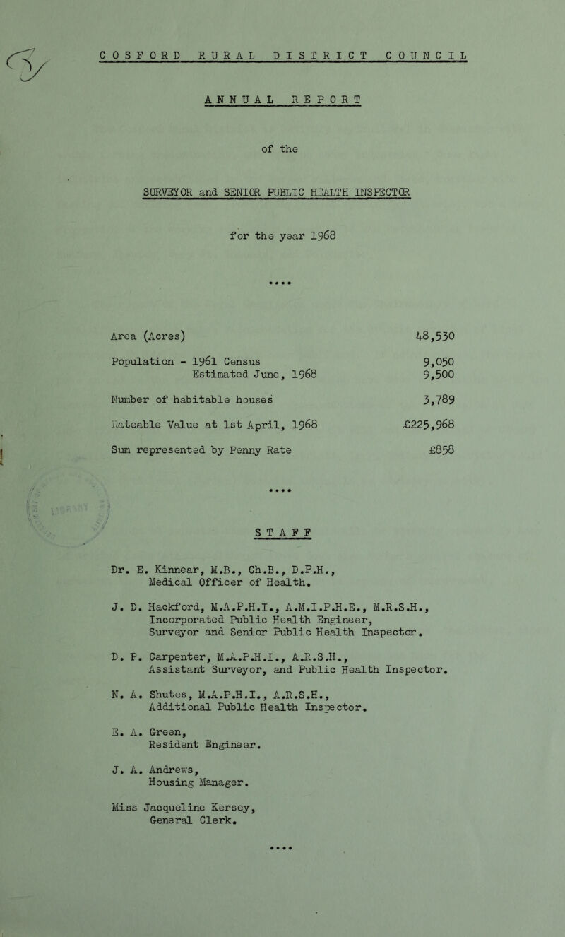*7 C 0 S F 0 R D RURAL DISTRICT COUNCIL ANNUAL REPORT of the SURVEYOR and SENIOR PUBLIC HEALTH INSPECTOR for the year 1968 Area (Acres) 48,530 Population - 1961 Census 9,050 Estimated June, 1968 9,500 Number of habitable houses 3,789 Rateable Value at 1st April, 1968 £225,968 Sun represented by Penny Rate £858 STAFF Dr. E. Kinnear, M.B., Ch.B., D.P.H., Medical Officer of Health. J. D. Hackford, M.A.F.H.I., A.M.I.P.H.E., M.R.S.H., Incorporated Public Health Engineer, Surveyor and Senior Public Health Inspector. D. F. Carpenter, M.A.P.H.I., A.R.S.H., Assistant Surveyor, and Public Health Inspector. N. A. Shutes, M.A.P.H.I., A.R.S.H., Additional Public Health Inspector. E. A. Green, Resident Engineer. J. A. Andrews, Housing Manager. Miss Jacqueline Kersey, General Clerk. • • • •