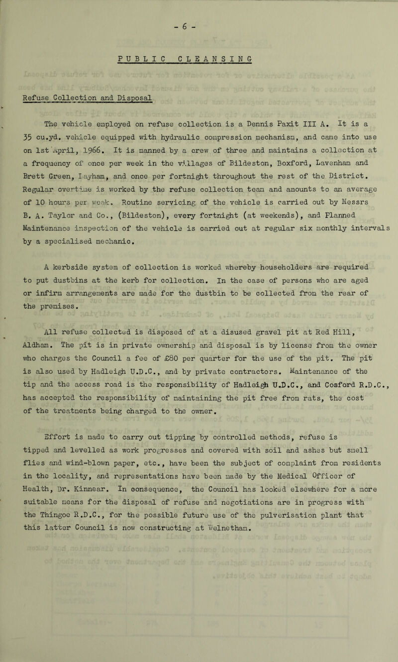 PUBLIC CLEANSING Refuse Collection and Disposal The vehicle employed on refuse collection is a Dennis Paxit III A. It is a 35 cu.yd. vehicle equipped with hydraulic compression mechanism, and came into use on 1st April, 1966. It is manned by a crew of three and maintains a collection at a frequency of once per week in the villages of Bildeston, Boxford, Lavenham and Brett Green, Iayham, and once per fortnight throughout the rest of the District. Regular overtime is worked by the refuse collection team and amounts to an average of 10 hours per week. Routine servicing of the vehicle is carried out by Messrs B. A. Taylor and Co,, (Bildeston), every fortnight (at weekends), and Flanned Maintenance inspection of the vehicle is carried out at regular six monthly intervals by a specialised mechanic. A kerbside system of collection is worked whereby householders are required to put dustbins at the kerb for collection. In the case of persons who are aged or infirm arrangements are made for the dustbin to be collected from the rear of the premises. All refuse collected is disposed of at a disused gravel pit at Red Hill, Aldham. The pit is in private ownership and disposal is by license from the owner who charges the Council a fee of £80 per quarter for the use of the pit. The pit is also used by Hadleigh U.D.C., and by private contractors. Maintenance of the tip and the access road is the responsibility of Hadleigh U.D.C., and Cosford R.D.C., has accepted the responsibility of maintaining the pit free from rats, the cost of the treatments being charged to the owner. Effort is made to carry out tipping by controlled methods, refuse is tipped and levelled as work progresses and covered with soil and ashes but smell flies and wind-blown paper, etc., have been the subject of complaint from residents in the locality, and representations have been made by the Medical Officer of Health, Dr. Kinnear. In oonsequence, the Council has looked elsewhere for a more suitable means for the disposal of refuse and negotiations are in progress with the Thingoe R.D.C., for the possible future use of the pulverisation plant that this latter Council is now constructing at Delnetham.