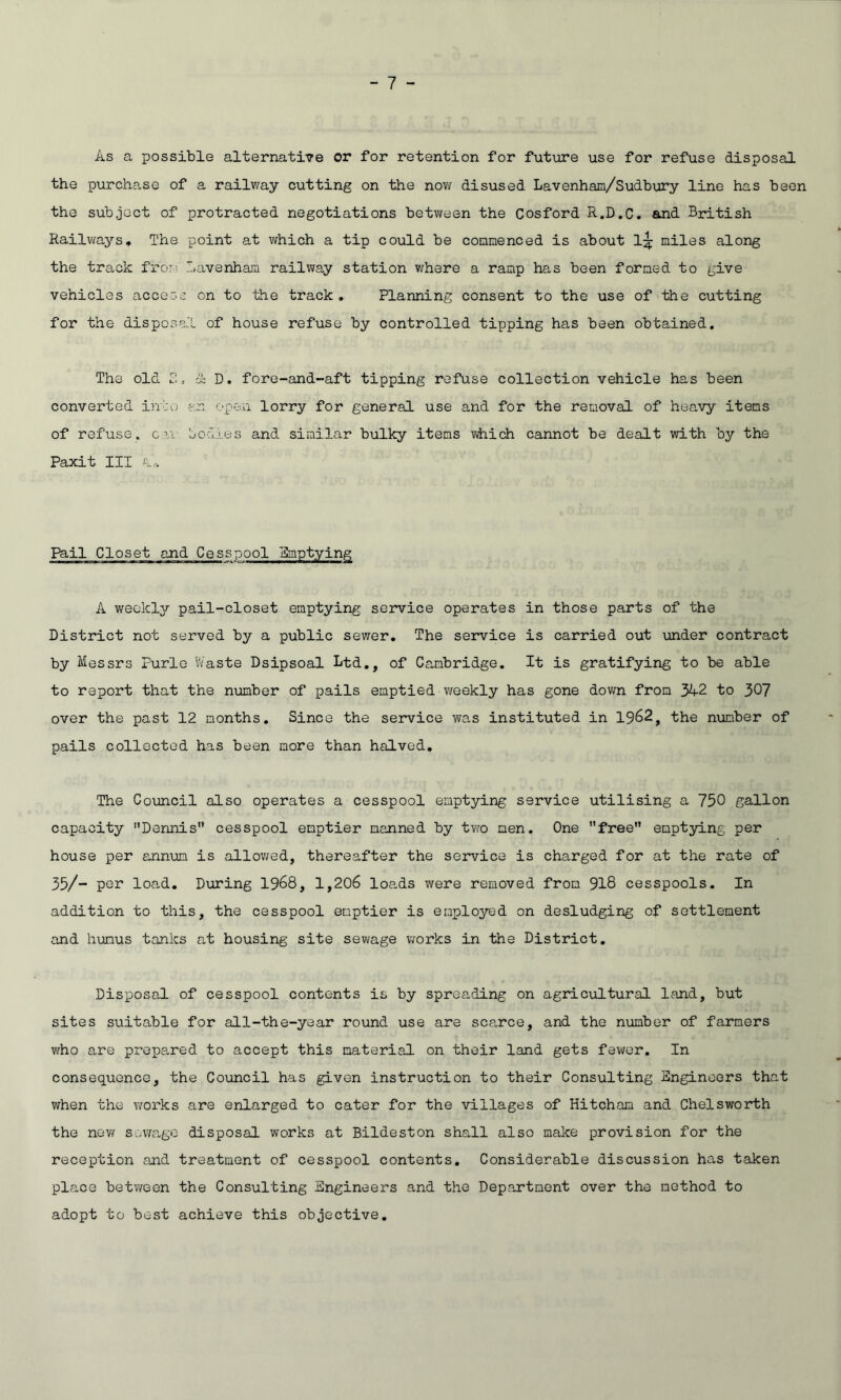 As a possible alternative or for retention for future use for refuse disposal the purchase of a railway cutting on the now disused Lavenham/Sudbury line has been the subject of protracted negotiations between the Cosford R.D.C. and British Railways. The point at which a tip could be commenced is about 1^ miles along the track from lavenham railway station where a ramp has been formed to give vehicles access on to the track. Planning consent to the use of the cutting for the disposal of house refuse by controlled tipping has been obtained. The old 2, ik D. fore-and-aft tipping refuse collection vehicle has been converted into an open lorry for general use and for the removal of heavy items of refuse, cm todies and similar bulky items which cannot be dealt with by the Paxit III Pit, Pail Closet and Cesspool Emptying A weekly pail-closet emptying service operates in those parts of the District not served by a public sewer. The service is carried out under contract by Messrs Purle Waste Dsipsoal Ltd., of Cambridge. It is gratifying to be able to report that the number of pails emptied weekly has gone down from 342 to 307 over the past 12 months. Since the service was instituted in 1962, the number of pails collected has been more than halved. The Council also operates a cesspool emptying service utilising a 750 gallon capacity Dennis cesspool emptier manned by two men. One free emptying per house per annum is allowed, thereafter the service is charged for at the rate of 35/- per load. During 1968, 1,206 loads were removed from 918 cesspools. In addition to this, the cesspool emptier is employed on desludging of settlement and humus tanks at housing site sewage works in the District. Disposal of cesspool contents is by spreading on agricultural land, but sites suitable for all-the-year round use are scarce, and the number of farmers who are prepared to accept this material on their land gets fewer. In consequence, the Council has given instruction to their Consulting Engineers that when the works are enlarged to cater for the villages of Hitcham and Chelsworth the now sewage disposal works at Bildeston shall also make provision for the reception and treatment of cesspool contents. Considerable discussion has taken place between the Consulting Engineers and the Department over the method to adopt to best achieve this objective.