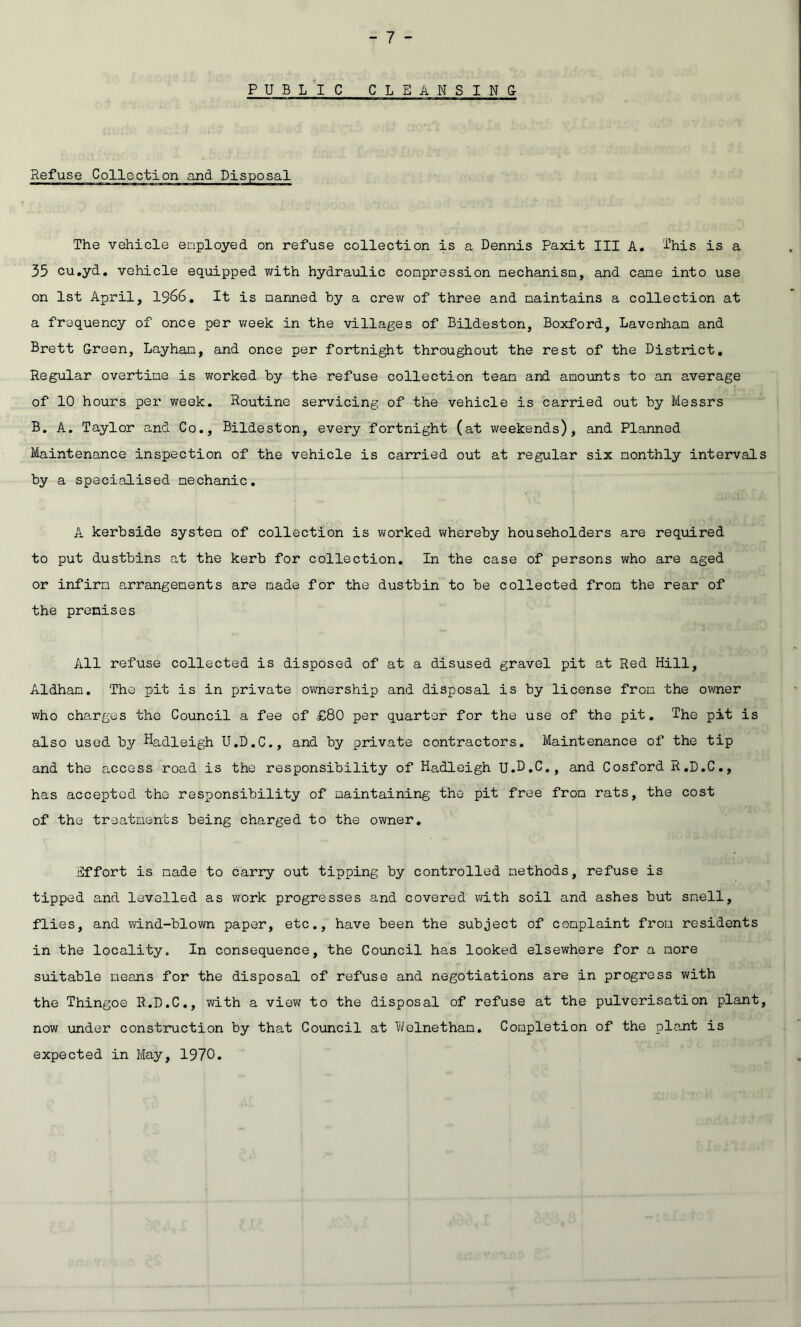 P U B L I C C LEANSING Refuse Collection and Disposal The vehicle enployed on refuse collection is a Dennis Paxit III A. This is a 35 cu.yd. vehicle equipped with hydraulic compression mechanism, and came into use on 1st April, I966, It is manned by a crew of three and maintains a collection at a frequency of once per v;eek; in the villages of Bildeston, Boxford, Lavenliam and Brett Green, Layham, and once per fortnight throughout the rest of the District, Regular overtime is worked by the refuse collection team and amounts to an average of 10 hours per week. Routine servicing of the vehicle is carried out by Messrs B. A. Taylor and Co., Bildeston, every fortnight (at weekends), and Planned Maintenance inspection of the vehicle is carried out at regular six monthly intervals by a specialised mechanic. A kerbside system of collection is worked whereby householders are required to put dustbins a,t the kerb for collection. In the case of persons who are aged or infirm arrangements are made for the dustbin to be collected from the rear of the premises All refuse collected is disposed of at a disused gravel pit at Red Hill, Aldham. The pit is in private ownership and disposal is by license from the owner who charges the Council a fee of £80 per quarter for the use of the pit. The pit is also used by Hadleigh U.D.C., and by private contractors. Maintenance of the tip and the access road is the responsibility of Hadleigh U.D.C,, and Cosford R.D.C., has accepted the responsibility of maintaining the pit free from rats, the cost of the treatments being charged to the owner. Effort is made to carry out tipping by controlled methods, refuse is tipped and levelled as work progresses and covered with soil and ashes but smell, flies, and v/ind-blown paper, etc., have been the subject of complaint from residents in the locality. In consequence, the Coxmcil has looked elsewhere for a more suitable means for the disposal of refuse and negotiations are in progress with the Thingoe R.D.C., with a view to the disposal of refuse at the pulverisation plant, now under construction by that Council at Welnetham, Completion of the plant is expected in May, 1970.