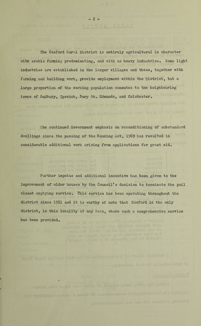The Cosford Rura,! District is entirely agricultural in character vd-th arable farming predominating, and ?/ith no heavy industries. Some light industries are established in the larger villages and these, together with farming and building work, provide employment v/ithin the District, but a large proportion of the working population commutes to the heighbouring towns of Sudbury, Ipsv/ich, Bury St. Edmunds, and Colchester. The continued Covei-nment emphasis on reconditioning of substanda,rd dvfellings since the passing of the Housing Act, 19^9 has resulted in considerable additional work arising from applications for grant aid. Eurther impetus and additional incentive has been given to the improvement of older houses by the Council’s decision to terminate the pail closet emptying service. This service has been operating throughout the district since I96I and it is worthy of note that Cosford is the only district, in this locality at any rate, where such a comprehensive service has been provided.