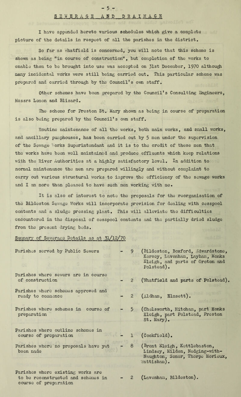 S B W E R A & E AND D R A I N A G E I have appended hereto various schedules which give a complete picture of the details in respect of all the parishes in the district. So far as V'hatfield is concerned, you will note that this scheme is shovm as being in course of construction, but completion of the v/orks to enable them to be brought into use was accepted on 31st December, 1970 althou^ many incidental works were still being carried out. This particular scheme was prepared and carried through by the Council's own staff. Other schemes have been prepared by the Council's Consulting Engineers, Messrs Lemon and Blizard, The scheme for Preston St, Mary shown as being in course of preparation is also being prepared by the Council's ovm. staff. Routine maintenance of all the Virorks, both main works, and small works, and ancillary pumphouses, has been carried out by 5 men under the supervision of the Sewage Vorks Superintendant and it is to the credit of these men that the works have been well maintained and produce effluents which keep relations with the River Authorities at a highly satisfactory level. In addition to nomal maintenance the men are prepared v/illingly and v/ithout complaint to carry out various structural v^orks to improve the efficiency of the sev/age w'orks and I am more than pleased to have such men working with me. It is also of interest to note the proposals for the reorganisation of the Bildeston Sewage Works vdll incorporate provision for dealing with cesspool contents and a sludge pressing plant. This vdll alleviate the difficulties encountered in the disposal of cesspool contents and the partially dried sludge from the present drying beds. (Bildeston, Boxford, Bdwardstone, Kersey, Lavenham, Layham, Monks Eleigh, and parts of Groton and Polstead). (iVhatfield and parts of Polstead), (Aldham, Elmsett), (Chelsworth, Hitcham, part Monks Eloigh, part Polstea,d, Preston St. Mary). (Cockfield). (Brent Eleigh, Kettlebaston, Lindsey, Milden, Nedging-with- Nau^ton, Semer, Thorpe Morieux, V'/attisham), (Lavenham, Bildeston). Pa.rishes served by Public Sewers Parishes where sewers are in course of construction Parishes where schemes approved and ready to commence Parishes where schemes in course of preparation Parishes where outline schemes in course of preparation Parishes where no proposals have yet been made Parishes whore existing works are to be reconstructed and schemes in course of preparation