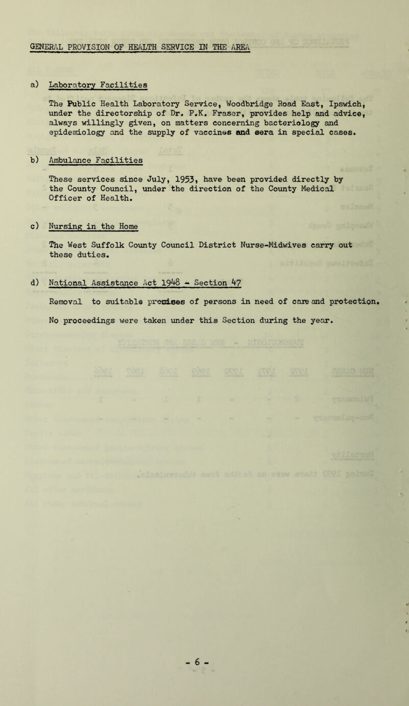 GENERAL PROVISION OF HEALTH SERVICE IN THE AREA a) Laboratory Facilities The Public Health Laboratory Service, Woodbridge Road East, Ipswich, under the directorship of Dr. P.K, Fraser, provides help and advice, always willingly given, on matters concerning bacteriology and epidemiology and the supply of vaccines and eera in special cases. b) Ambulance Facilities These services since July, 1953, have been provided directly by the Coimty Council, under the direction of the County Medical Officer of Health. c) Nursing in the Home The West Suffolk County Council District Nurse-Midwives carry out these duties. d) National Assistance Act 1948 - Section 4? Removal to suitable premises of persons in need of care and protection. No proceedings were taken under this Section during the year.