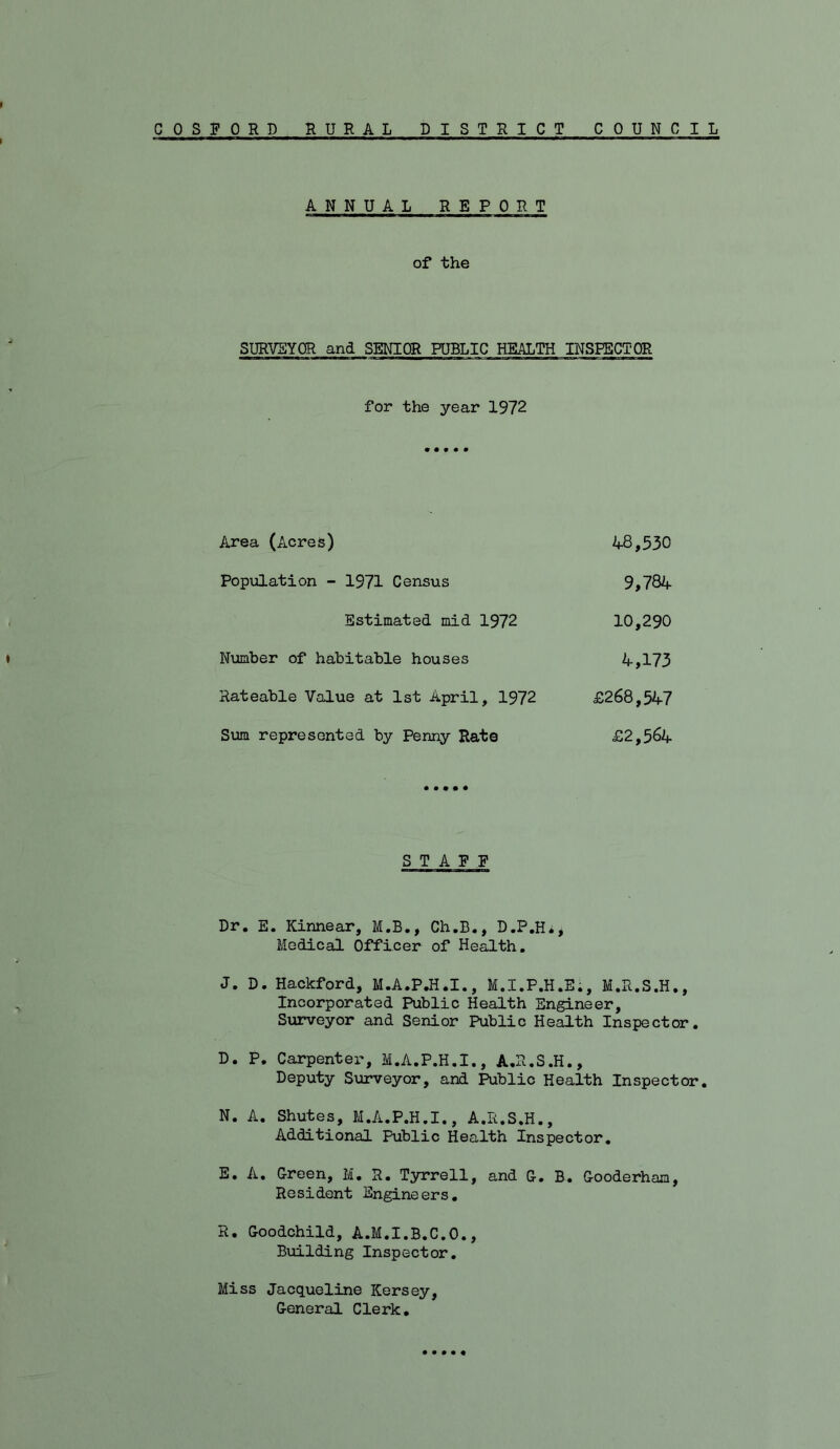 ANNUAL REPORT of the SURVEYOR and SENIOR PUBLIC HEALTH INSFECTOR a————I—rt 1—11 MIMI » for the year 1972 Area (xicres) 48,530 Population - 1971 Census 9,784 Estimated mid 1972 10,290 Number of habitable houses 4,173 Rateable Value at 1st April, 1972 £268,547 Sum represented by Penny Rate £2,564 STAFF Dr, E. Kinnear, M.B., Ch.B., D.P.Hi, Medical Officer of Health, J. D. Hackford, M.A.P.H.I., M.I.P.H.E;, M.R.S.H., Incorporated Public Health Engineer, Surveyor and Senior Public Health Inspector. D. P. Carpenter, M.A.P.H.I,, A.R.S.H., Deputy S\irveyor, and Public Health Inspector, N. A. Shutes, M.A.P.H.I., A.R.S.H., Additional Public Health Inspector. E. A. Green, M. R. Tyrrell, and G. B. Gooderhaa, Resident Engineers. R. Goodchild, A.M.I.B.C.O., Building Inspector, Miss Jacqueline Kersey, General Clerk,