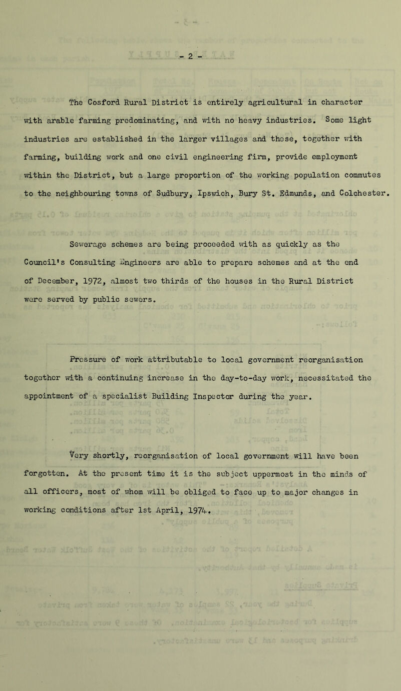 The Cosford Rural District is entirely agricultural in character with arable farming predominating, and v/ith no heavy industries. Some light industries are established in the larger villages and these, together v;ith farming, building work and one civil engineering firm, provide employment vdthin the District, but a large proportion of the working population commutes to the neighbouring towns of Sudbury, Ipswich, Bury St, Edmunds, and Colchester. Sewerage schemes are being proceeded with as quickly as the Co\ancil*s Consulting Engineers are able to prepare schemes and at the end of December, 1972, almost tv/o thirds of the houses in the R\aral District were served by public sewers. Pressure of v/ork attributable to local government reorganisation together with a continuing increase in the day-to-day v/ork, necessitated the appointment of a specialist Building Inspector during the year. Very shortly, reorganisation of local government will have been forgotten. At the present time it is the subject uppermost in the minds of all officers, most of whom will be obliged to face up to major changes in working conditions after 1st April, 197A.