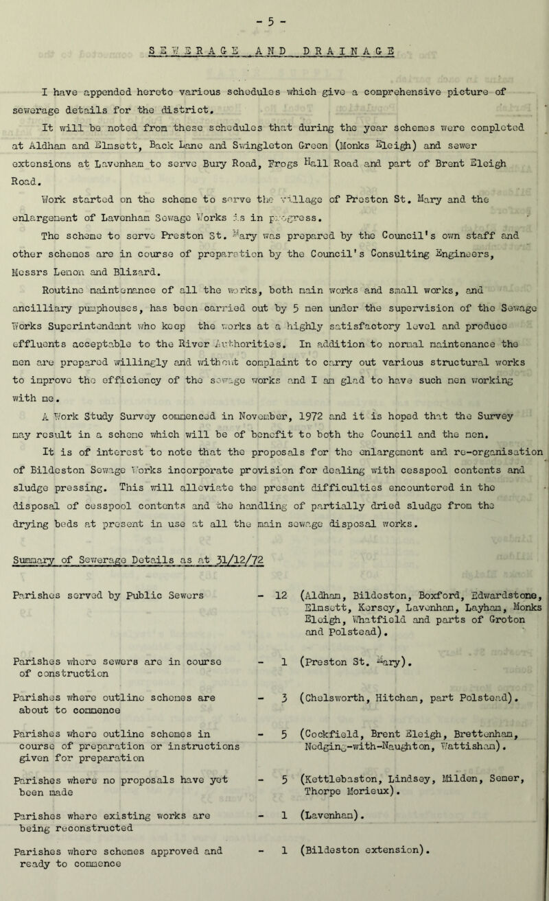 SSW3RA&E ,AND DRAINA&E I have appended hereto various schedules which give a comprehensive picture of sewerage details for the district. It will be noted from these schedules that during the year schemes were completed at Aldham and Elmsett, Back Lane and Svvangleton Green (Monks Eleigh) and sewer extensions at Lavenha,m to serve Bury Road, Frogs Ball Road and part of Brent Eleigh Road. Work started on the scheme to s<^rve the village of Preston St, Mary and the enlargement of Lavenhan Sewage Works is in p:.'ogress. The scheme to servo Preston St, ^^as prepared by the Council’s own staff and other schemes are in course of preparation by the Council's Consulting Engineers, Messrs Lemon and Bliza,rd. Routine maintenance of all the works, both main works and small v/orks, and ancilliary pumphouses, has been carried out by 5 nen under the supervision of the Sewage ?iorks Superintendant v/ho keep the works at a highly satisfactory level and produce effluents acceptable to the River authorities. In addition to normal maintenance the men are prepared willingly and without complaint to carry out various structural works to improve the efficiency of the sewage w/orks and I am glad to hc.ve such men working with me, A Work Study Survey commenced in November, 1972 and it is hoped that the Survey may result in a scheme vifhich will be of benefit to both the Council and the non. It is of interest to note that the proposals for the enlargement and re-organisation of Bildcston Sewage Works incorporate provision for dealing with cesspool contents and sludge pressing. This va.ll alleviate the present difficulties encountered in the disposal of cesspool contents and the handling of partially dried sludge from the drying beds a.t present in use at all the main sewage disposal works. (Aldham, Bildoston, Boxford, Edwardstone, Elmsett, Kersey, Lavonham, Layham, Monks Eleigh, Vihatfield and parts of Groton and Polstead), (Preston St. %ry). (Chelsworth, Hitcham, part Polstead), (Cockfield, Brent Eleigh, Brettenham, Nedging-with-Nau^ton, Watti sham) . (Kettlebaston, Lindsey, MLlden, Semer, Thorpe Morieiix). (Lavenham), (Bildeston extension), Summary of Sev/erage Details as Parishes served by Public Sewers - 12 Parishes v/here sewers are in course of construction Parishes where outline schemes are about to commence Parishes v/here outline schemes in course of preparation or instructions given for preparation Parishes where no proposals have yet been made Parishes where existing works are being reconstructed Parishes where schemes approved and readv to commence