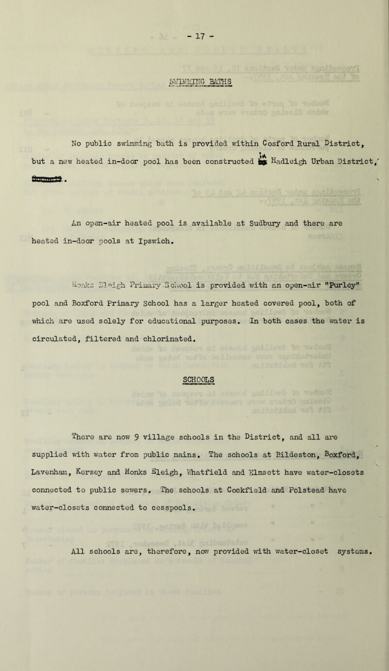 BAJHS No public swimning bath is provided within Cosford Rural District, but a new heated in-door pool has been constructed 9 Hadleigh Urban District An open-air heated pool is available at Sudbury and there are heated in-door pools at Ipswich, •lorDrs Sleigh Priiiiary School is provided with an open-air ’’Purley” pool and Boxford Primary School has a larger heated covered pool, both of which are used solely for educational purposes. In both cases the water is circulated, filtered and chlorinated. SCHOOLS There are novi 9 village schools in the District, and all are supplied with water from public mains. The schools at Eildeston, Boxford, Lavenham, Kersey and Monies Kieigh, li'i'hatfield and Elmsott have v/ater-closets connected to public sewers. The schools at Cockfield and Polstead have water-closets connected to cesspools. All schools are, therefore, now provided with v/ater-closet systems