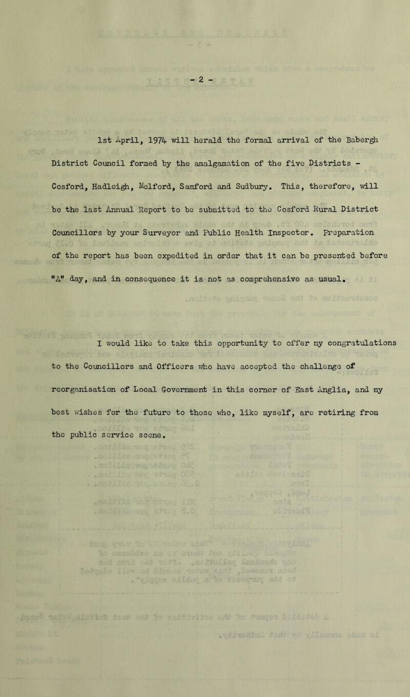 1st April, 1974 vd.ll herald the formal arrival of the Babergh District Council formed by the amalgamation of the five Districts - Cosford, Hadlei^, Melford, Samford and Sudbury, This, therefore, vdll be the last Annual Report to be submitted to the Cosford R\iral District Councillors by your Surveyor and Public Health Inspector. Pr*eparation of the report has been expedited in order that it can be presented before *’A” day, and in consequence it is not as comprehensive as usual. I vrould like to take this opportunity to offer my congratulations to the Councillors and Officers who have accepted the challenge of reorganisation of Local Government in this corner of East Anglia, and my best wishes for the future to those who, like myself, are retiring from the public service scene.