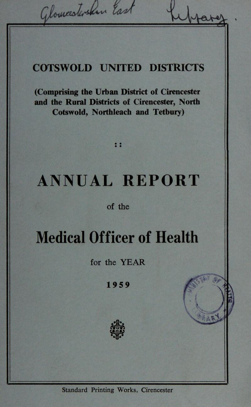 COTSWOLD UNITED DISTRICTS (Comprising the Urban District of Cirencester and the Rural Districts of Cirencester, North Cotswold, Northleach and Tetbury) ANNUAL REPORT of the Medical Officer of Health for the YEAR Standard Printing Works, Cirencester