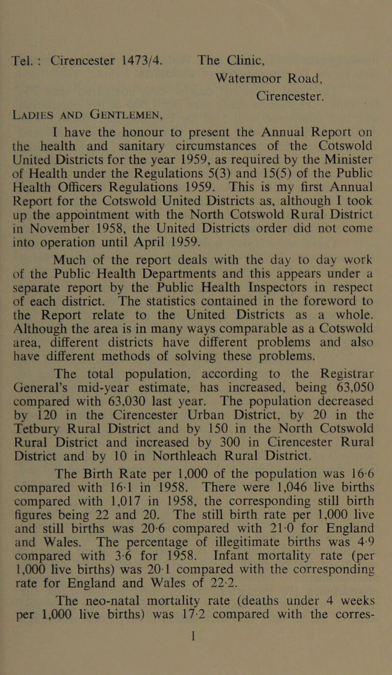Tel. : Cirencester 1473/4. The Clinic, Watermoor Road, Cirencester. Ladies and Gentlemen, I have the honour to present the Annual Report on the health and sanitary circumstances of the Cotswold United Districts for the year 1959, as required by the Minister of Health under the Regulations 5(3) and 15(5) of the Public Health Officers Regulations 1959. This is my first Annual Report for the Cotswold United Districts as, although 1 took up the appointment with the North Cotswold Rural District in November 1958, the United Districts order did not come into operation until April 1959. Much of the report deals with the day to day work of the Public Health Departments and this appears under a separate report by the Public Health Inspectors in respect of each district. The statistics contained in the foreword to the Report relate to the United Districts as a whole. Although the area is in many ways comparable as a Cotswold area, different districts have different problems and also have different methods of solving these problems. The total population, according to the Registrar General’s mid-year estimate, has increased, being 63,050 compared with 63,030 last year. The population decreased by 120 in the Cirencester Urban District, by 20 in the Tetbury Rural District and by 150 in the North Cotswold Rural District and increased by 300 in Cirencester Rural District and by 10 in Northleach Rural District. The Birth Rate per 1,000 of the population was 16-6 compared with 161 in 1958. There were 1,046 live births compared with 1,017 in 1958, the corresponding still birth figures being 22 and 20. The still birth rate per 1,000 live and still births was 20-6 compared with 21 0 for England and Wales. The percentage of illegitimate births was 4-9 compared with 3-6 for 1958. Infant mortality rate (per 1,000 live births) was 20T compared with the corresponding rate for England and Wales of 22-2. The neo-natal mortality rate (deaths under 4 weeks per 1,000 live births) was 17-2 compared with the corres-