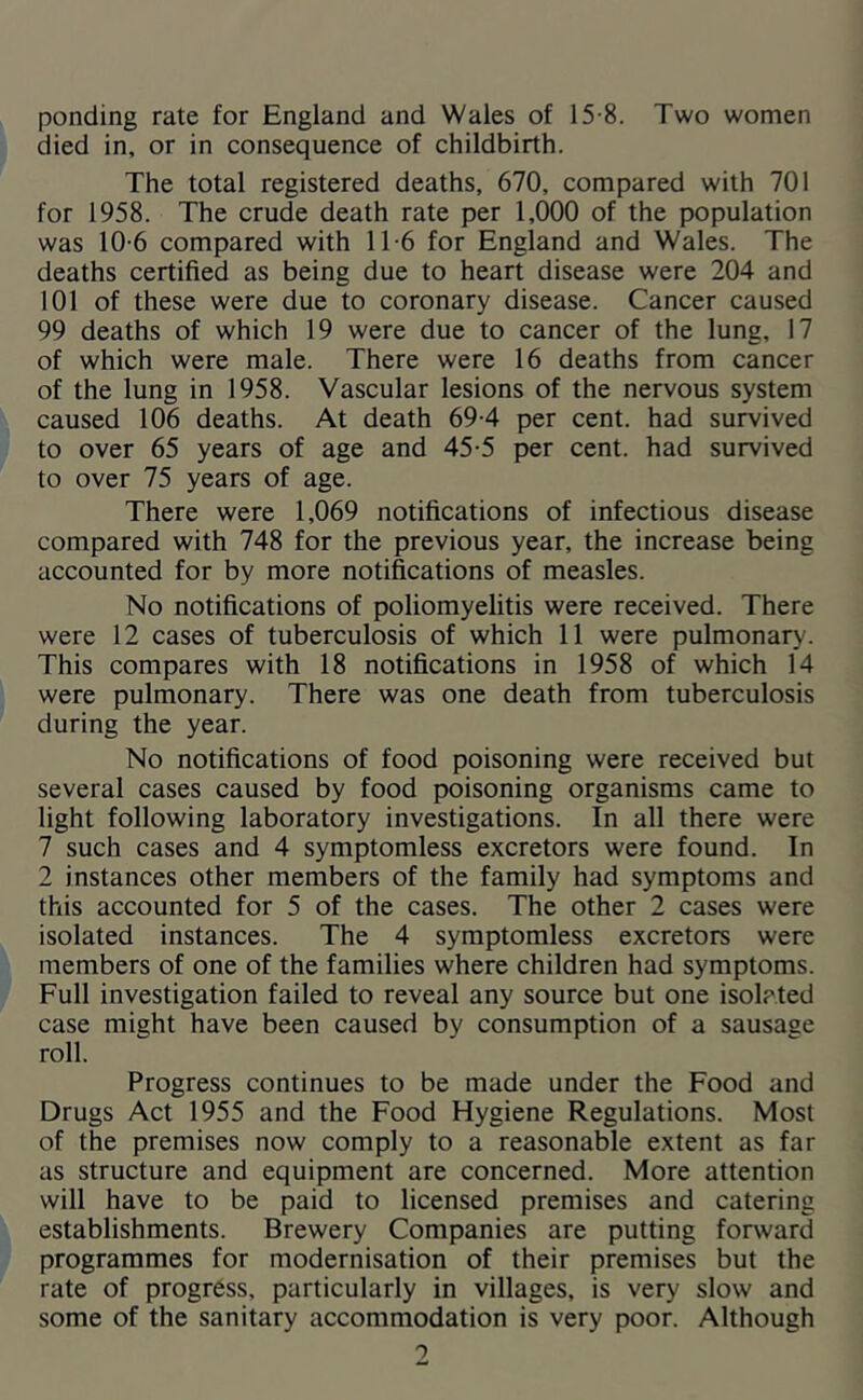 ponding rate for England and Wales of 15-8. Two women died in, or in consequence of childbirth. The total registered deaths, 670, compared with 701 for 1958. The crude death rate per 1,000 of the population was 10-6 compared with 1T6 for England and Wales. The deaths certified as being due to heart disease were 204 and 101 of these were due to coronary disease. Cancer caused 99 deaths of which 19 were due to cancer of the lung, 17 of which were male. There were 16 deaths from cancer of the lung in 1958. Vascular lesions of the nervous system caused 106 deaths. At death 69-4 per cent, had survived to over 65 years of age and 45-5 per cent, had survived to over 75 years of age. There were 1,069 notifications of infectious disease compared with 748 for the previous year, the increase being accounted for by more notifications of measles. No notifications of poliomyelitis were received. There were 12 cases of tuberculosis of which 11 were pulmonary. This compares with 18 notifications in 1958 of which 14 were pulmonary. There was one death from tuberculosis during the year. No notifications of food poisoning were received but several cases caused by food poisoning organisms came to light following laboratory investigations. In all there were 7 such cases and 4 symptomless excretors were found. In 2 instances other members of the family had symptoms and this accounted for 5 of the cases. The other 2 cases were isolated instances. The 4 symptomless excretors were members of one of the families where children had symptoms. Full investigation failed to reveal any source but one isolated case might have been caused by consumption of a sausage roll. Progress continues to be made under the Food and Drugs Act 1955 and the Food Hygiene Regulations. Most of the premises now comply to a reasonable extent as far as structure and equipment are concerned. More attention will have to be paid to licensed premises and catering establishments. Brewery Companies are putting forward programmes for modernisation of their premises but the rate of progress, particularly in villages, is very slow and some of the sanitary accommodation is very poor. Although 0