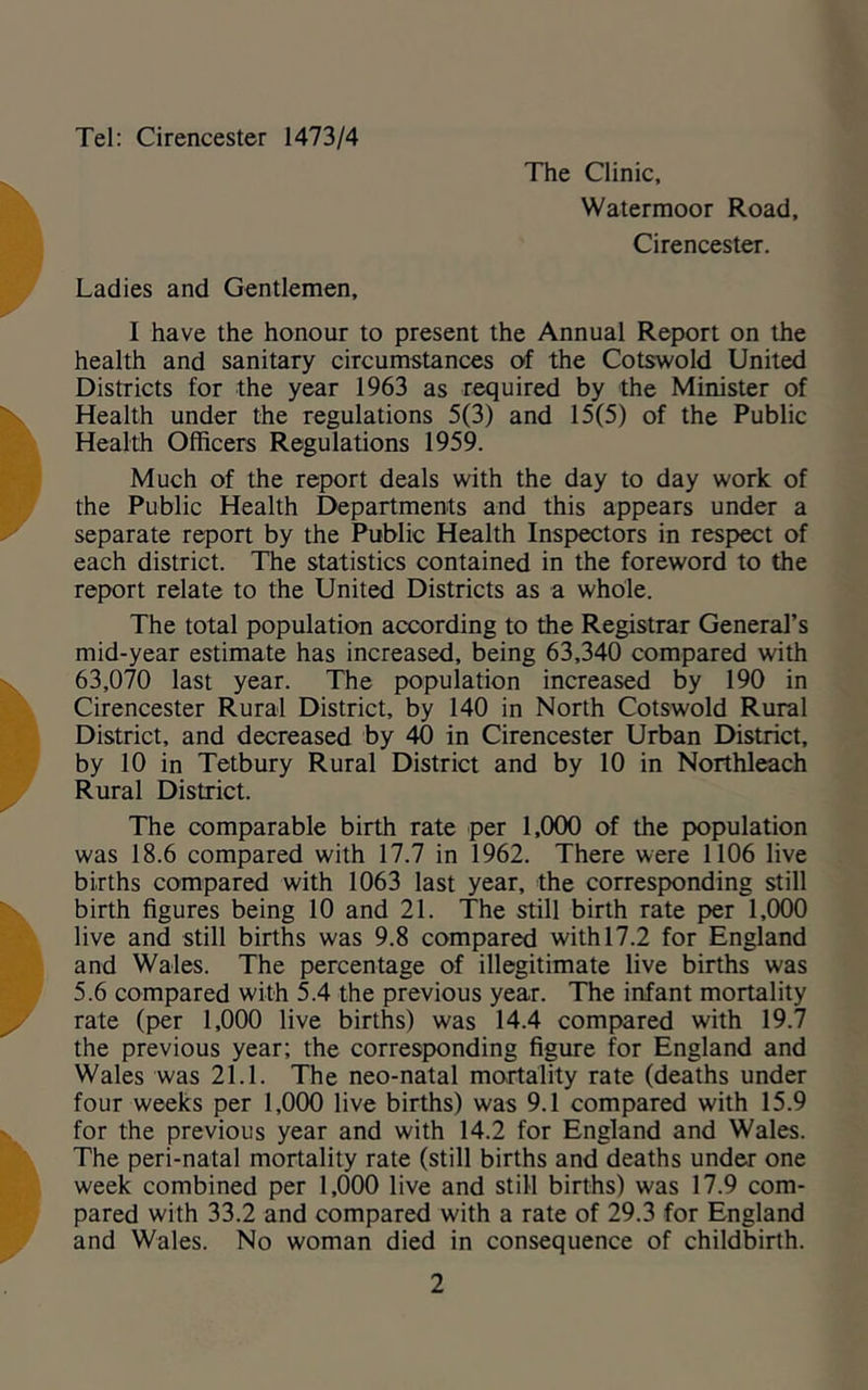 Tel; Cirencester 1473/4 The Clinic, Walermoor Road, Cirencester. Ladies and Gentlemen, I have the honour to present the Annual Report on the health and sanitary circumstances of the Cotswold United Districts for the year 1963 as required by the Minister of Health under the regulations 5(3) and 15(5) of the Public Health Officers Regulations 1959. Much of the report deals with the day to day work of the Public Health Departments and this appears under a separate report by the Public Health Inspectors in respect of each district. The statistics contained in the foreword to the report relate to the United Districts as a whole. The total population according to the Registrar General’s mid-year estimate has increased, being 63,340 compared with 63,070 last year. The population increased by 190 in Cirencester Rural District, by 140 in North Cotswold Rural District, and decreased by 40 in Cirencester Urban District, by 10 in Tetbury Rural District and by 10 in Northleach Rural District. The comparable birth rate per 1,000 of the population was 18.6 compared with 17.7 in 1962. There were 1106 live births compared with 1063 last year, the corresponding still birth figures being 10 and 21. The still birth rate per 1,000 live and still births was 9.8 compared with 17.2 for England and Wales. The percentage of illegitimate live births was 5.6 compared with 5.4 the previous year. The infant mortality rate (per 1,000 live births) was 14.4 compared with 19.7 the previous year; the corresponding figure for England and Wales was 21.1. The neo-natal mortality rate (deaths under four weeks per 1,000 live births) was 9.1 compared with 15.9 for the previous year and with 14.2 for England and Wales. The peri-natal mortality rate (still births and deaths under one week combined per 1,000 live and still births) was 17.9 com- pared with 33.2 and compared with a rate of 29.3 for England and Wales. No woman died in consequence of childbirth.