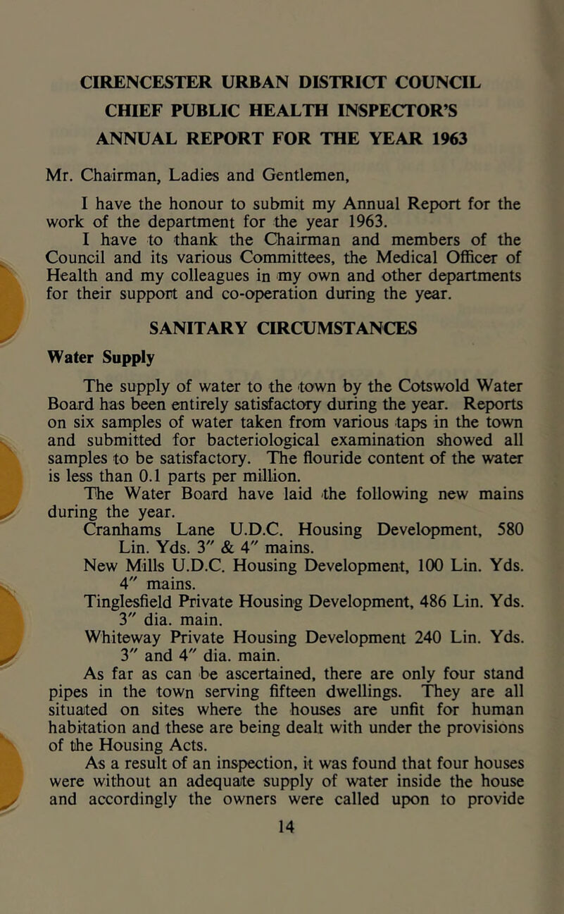 CIRENCESTER URBAN DISTRICT COUNCIL CHIEF PUBLIC HEALTH INSPECTOR’S ANNUAL REPORT FOR THE YEAR 1963 Mr. Chairman, Ladies and Gentlemen, I have the honour to submit my Annual Report for the work of the department for the year 1963. I have to thank the Chairman and members of the Council and its various Committees, the Medical Officer of Health and my colleagues in my own and other departments for their support and co-operation during the year. SANITARY CIRCUMSTANCES Water Supply The supply of water to the town by the Cotswold Water Board has been entirely satisfactory during the year. Reports on six samples of water taken from various taps in the town and submitted for bacteriological examination showed all samples to be satisfactory. The flouride content of the water is less than 0.1 parts per million. The Water Board have laid -the following new mains during the year. Cranhams Lane U.D.C. Housing Development, 580 Lin. Yds. 3 & 4 mains. New Mills U.D.C. Housing Development, 100 Lin. Yds. 4 mains. Tinglesfield Private Housing Development, 486 Lin. Yds. 3 dia. main. Whiteway Private Housing Development 240 Lin. Yds. 3 and 4 dia. main. As far as can be ascertained, there are only four stand pipes in the town serving fifteen dwellings. They are all situated on sites where the houses are unfit for human habitation and these are being dealt with under the provisions of the Housing Acts. As a result of an inspection, it was found that four houses were without an adequate supply of water inside the house and accordingly the owners were called up)on to provide