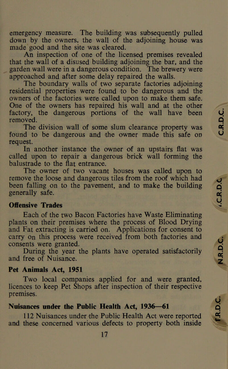 emergency measure. The building was subsequently pulled down by the owners, the wall of the adjoining house was made good and the site was cleared. An inspection of one of the licensed premises revealed that the wall of a disused building adjoining the bar, and the garden wall were in a dangerous condition. The brewery were approached and after some delay repaired the walls. The boundary walls of two separate factories adjoining residential properties were found to be dangerous and the owners of the factories were called upon to make them safe. One of the owners has repaired his wall and at the other factory, the dangerous portions of the wall have been removed. The division wall of some slum clearance property was found to be dangerous and the owner made this safe on request. In another instance the owner of an upstairs flat was called upon to repair a dangerous brick wall forming the Pet Animals Act, 1951 Two local companies applied for and were granted, licences to keep Pet Shops after inspection of their respective premises. Nuisances under the Public Health Act, 1936—61 112 Nuisances under the Public Health Act were reported and these concerned various defects to property both inside