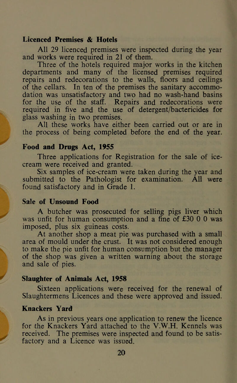 Licenced Premises & Hotels All 29 licenced premises were inspected during the year and works were required in 21 of them. Three of the hotels required major works in the kitchen departments and many of the licensed premises required repairs and redecorations to the walls, floors and ceilings of the cellars. In ten of the premises the sanitary accommo- dation was unsatisfactory and two had no wash-hand basins for the use of the staff. Repairs and redecorations were required in five and the use of detergent/bactericides for glass washing in two premises. All these works have either been carried out or are in the process of being completed before the end of the year. Food and Drugs Act, 1955 Three applications for Registration for the sale of ice- cream were received and grant^. Six samples of ice-cream were taken during the year and submitted to the Pathologist for examination. All were found satisfactory and in Grade 1. Sale of Unsound Food A butcher was prosecuted for selling pigs liver which was unfit for human consumption and a fine of £30 0 0 was imposed, plus six guineas costs. At another shop a meat pie was purchased with a small area of mould under the crust. It was not considered enough to make the pie unfit for human consumption but the manager of the shop was given a written warning about the storage and sale of pies. Slaughter of Animals Act, 1958 Sixteen applications were received for the renewal of Slaughtermens Licences and these were approved and issued. Knackers Yard As in previous years one application to renew the licence for the Knackers Yard attached to the V.W.H. Kennels was received. The premises were inspected and found to be satis- factory and a Licence was issued.