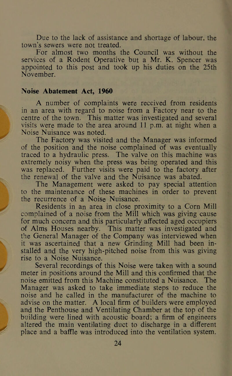 Due to the lack of assistance and shortage of labour, the town’s sewers were not treated. For almost two months the Council was without the services of a Rodent Operative but a Mr. K. Spencer was appointed to this post and took up his duties on the 25th November. Noise Abatement Act, 1960 A number of complaints were received from residents in an area with regard to noise from a Factory near to the centre of the town. This matter was investigated and several visits were made to the area around 11 p.m. at night when a Noise Nuisance was noted. The Factory was visited and the Manager was informed of the position and the noise complained of was eventually traced to a hydraulic press. The valve on this machine was extremely noisy when the press was being operated and this was replaced. Further visits were paid to the factory after the renewal of the valve and the Nuisance was abated. The Management were asked to pay special attention to the maintenance of these machines in order to prevent the recurrence of a Noise Nuisance. Residents in an area in close proximity to a Corn Mill complained of a noise from the Mill which was giving cause for much concern and this particularly affected aged occupiers of Alms Houses nearby. This matter was investigated and the General Manager of the Company was interviewed when it was ascertained that a new Grinding Mill had been in- stalled and the very high-pitched noise from this was giving rise to a Noise Nuisance. Several recordings of this Noise were taken with a sound meter in positions around the Mill and this confirmed that the noise emitted from this Machine constituted a Nuisance. The Manager was asked to take immediate steps to reduce the noise and he called in the manufacturer of the machine to advise on the matter. A local firm of builders were employed and the Penthouse and Ventilating Chamber at the top of the building were lined with acoustic board; a firm of engineers altered the main ventilating duct to discharge in a different place and a baffle was introduced into the ventilation system.