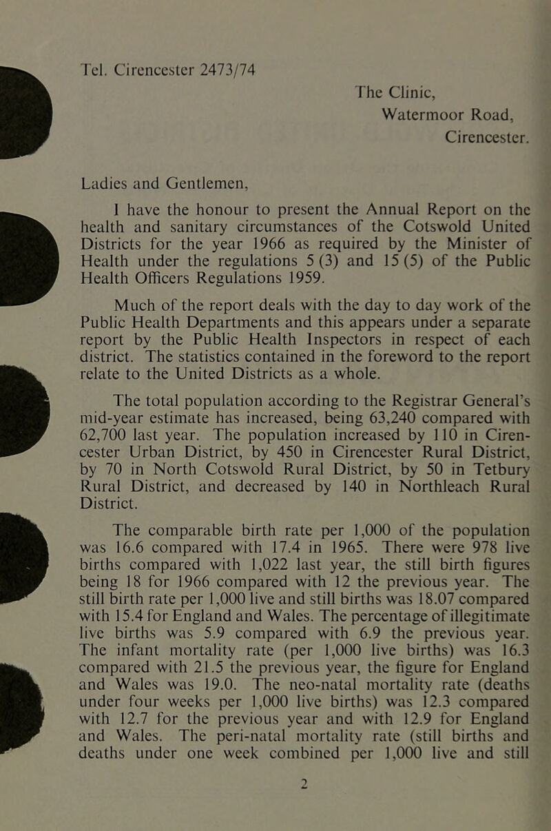 Tcl. Cirencester 2473/74 The Clinic, Watermoor Road, Cirencester. Ladies and Gentlemen, 1 have the honour to present the Annual Report on the health and sanitary circumstances of the Cotswold United Districts for the year 1966 as required by the Minister of Health under the regulations 5(3) and 15(5) of the Public Health Officers Regulations 1959. Much of the report deals with the day to day work of the Public Health Departments and this appears under a separate report by the Public Health Inspectors in respect of each district. The statistics contained in the foreword to the report relate to the United Districts as a whole. The total population according to the Registrar General’s mid-year estimate has increased, being 63,240 compared with 62,700 last year. The population increased by 110 in Ciren- cester Urban District, by 450 in Cirencester Rural District, by 70 in North Cotswold Rural District, by 50 in Tetbury Rural District, and decreased by 140 in Northleach Rural District. The comparable birth rate per 1,000 of the population was 16.6 compared with 17.4 in 1965. There were 978 live births compared with 1,022 last year, the still birth figures being 18 for 1966 compared with 12 the previous year. The still birth rate per 1,000 live and still births was 18.07 compared with 15.4 for England and Wales. The percentage of illegitimate live births was 5.9 compared with 6.9 the previous year. The infant mortality rate (per 1,000 live births) was 16.3 compared with 21.5 the previous year, the figure for England and Wales was 19.0. The neo-natal mortality rate (deaths under four weeks per 1,000 live births) was 12.3 compared with 12.7 for the previous year and with 12.9 for England and Wales. The peri-natal mortality rate (still births and deaths under one week combined per 1,000 live and still