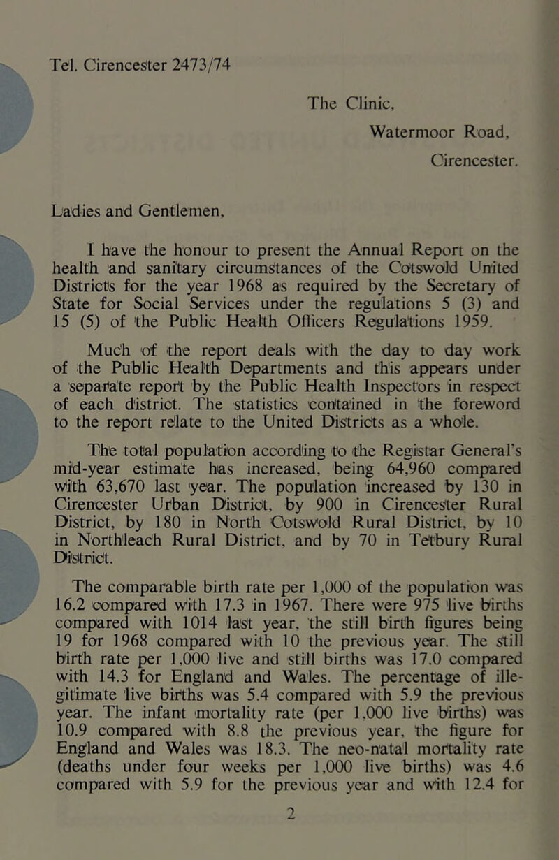 Tel. Cirencester 2A1?>I14 The Clinic, Watermoor Road, Cirencester. Ladies and Gentlemen. I have the honour to present the Annual Report on the health and sanitary circumstances of the Cotswold United Districts for the year 1968 as required by the Secretary of State for Social Services under the regulations 5 (3) and 15 (5) of the Public Health Officers Regulations 1959. Much of the report deals with the day to day work of the Public Health Departments and this appears under a separate report by the Public Health Inspectors in respect of each district. The statistics contained in the foreword to the report rdate to the United Districts as a whole. The total population according to the Registar General’s mid-year estimate has increased, being 64,960 compared wtith 63,670 last year. The population increased by 130 in Cirencester Urban District, by 900 in Cirencester Rural District, by 180 in North Cotswold Rural District, by 10 in Northleach Rural District, and by 70 in Tetbury Rural Di'sitriet. The comparable birth rate per 1,000 of the population was 16.2 compared vv^ith 17.3 in 1967. There were 975 'live births compared with 1014 last year, the still birth figures being 19 for 1968 compared with 10 the previous year. The still birth rate per 1,000 live and still births was 17.0 compared with 14.3 for England and Wales. The percentage of ille- gitimate live births was 5.4 compared with 5.9 the previous year. The infant mortality rate (per 1,0(X) live births) was 10.9 compared with 8.8 the previous year, the figure for England and Wales was 18.3. The neo-natal mortality rate (deaths under four weeks per 1,000 live births) was 4.6 compared with 5.9 for the previous year and with 12.4 for 1