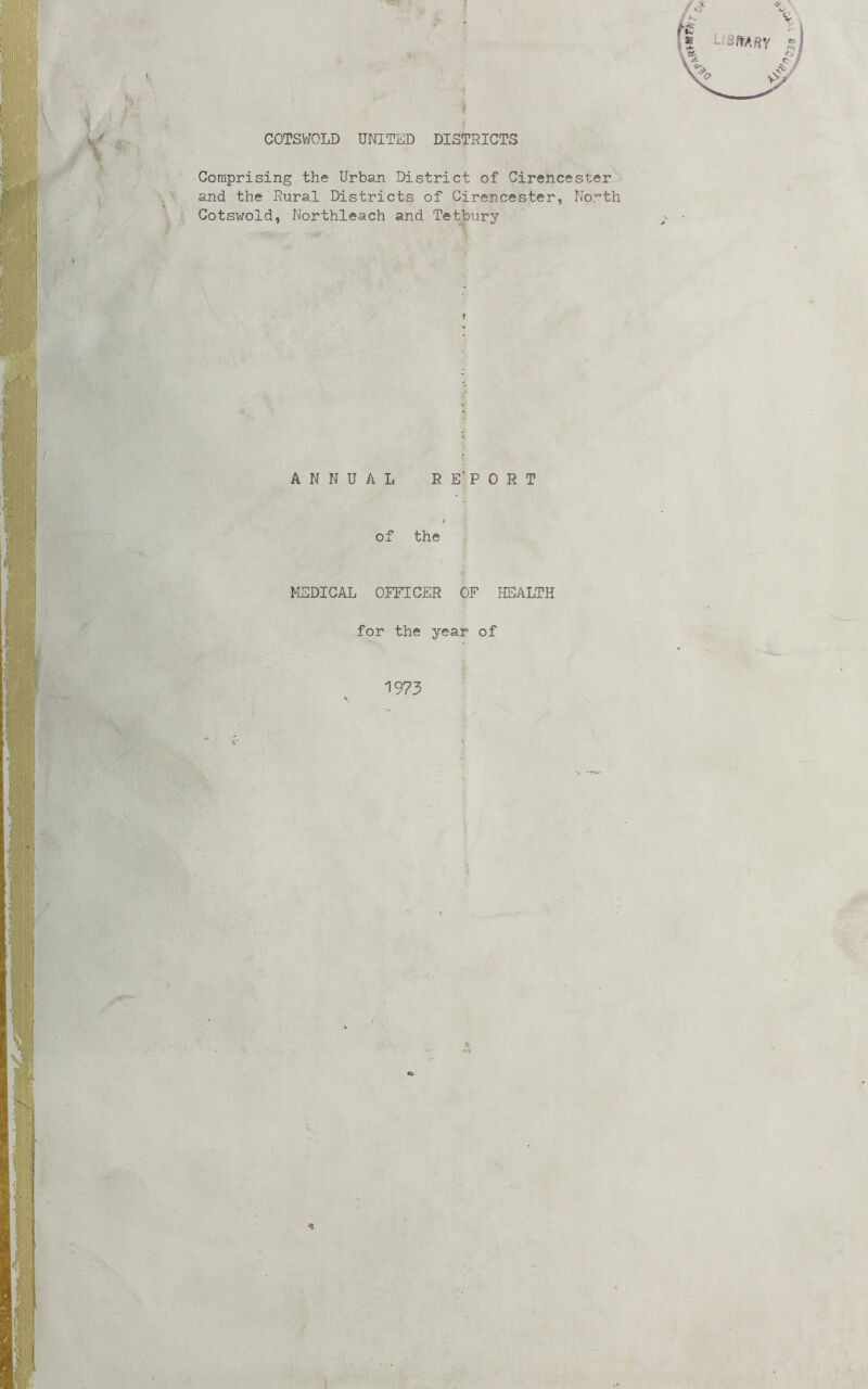 I COTSVroLD UNITED DISTRICTS Comprising the Urban District of Cirencester and the Rural Districts of Cirencester, No.'’th Cotswold, Northleach and Tetbury ANNUAL RE'PORT of the MEDICAL OFFICER OF HEALTH for the year of 1973 n