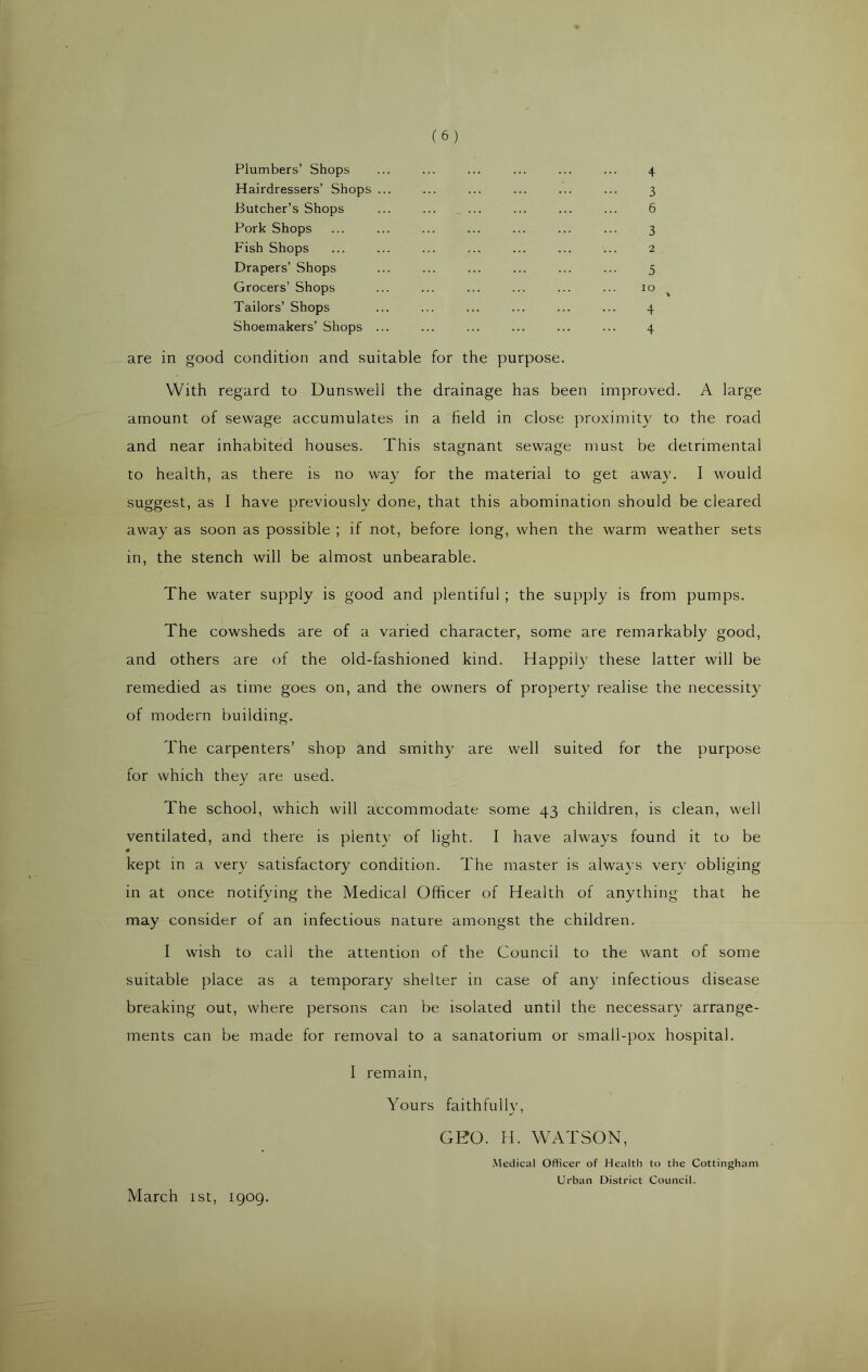Plumbers’ Shops Hairdressers’ Shops ... Butcher’s Shops ... ... _ ... Pork Shops Fish Shops Drapers’ Shops Grocers’ Shops Tailors’ Shops Shoemakers’ Shops ... are in good condition and suitable for the purpose. With regard to Dunswell the drainage has been improved. A large amount of sewage accumulates in a held in close proximity to the road and near inhabited houses. This stagnant sewage must be detrimental to health, as there is no way for the material to get away. I would suggest, as I have previously done, that this abomination should be cleared away as soon as possible ; if not, before long, when the warm weather sets in, the stench will be almost unbearable. The water supply is good and plentiful ; the supply is from pumps. The cowsheds are of a varied character, some are remarkably good, and others are of the old-fashioned kind. Happily these latter will be remedied as time goes on, and the owners of property realise the necessity of modern building. The carpenters’ shop and smithy are well suited for the purpose for which they are used. The school, which will accommodate some 43 children, is clean, well ventilated, and there is plenty of light. I have always found it to be « kept in a very satisfactory condition. The master is always very obliging in at once notifying the Medical Officer of Health of anything that he may consider of an infectious nature amongst the children. I wish to call the attention of the Council to the want of some suitable place as a temporary shelter in case of any infectious disease breaking out, where persons can be isolated until the necessary arrange- ments can be made for removal to a sanatorium or small-pox hospital. I remain, Yours faithfully, GEO. H. WATSON, Medical Officer of Health to the Cottingham Urban District Council. March 1st, 1909.