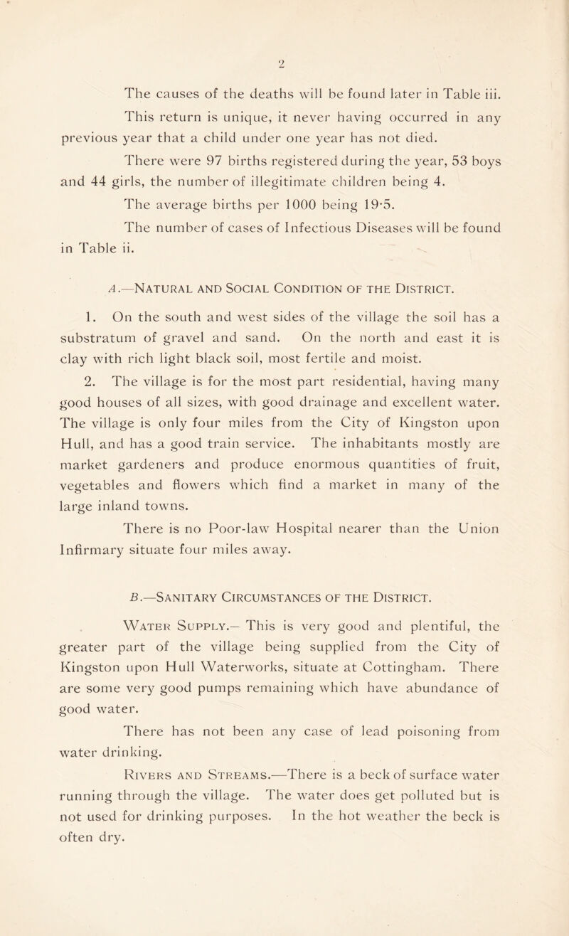 The causes of the deaths will be found later in Table iii. This return is unique, it never having occurred in any previous year that a child under one year has not died. There were 97 births registered during the year, 53 boys and 44 girls, the number of illegitimate children being 4. The average births per 1000 being 19*5. The number of cases of Infectious Diseases will be found in Table ii. /I .—Natural and Social Condition of the District. 1. On the south and west sides of the village the soil has a substratum of gravel and sand. On the north and east it is clay with rich light black soil, most fertile and moist. 2. The village is for the most part residential, having many good houses of all sizes, with good drainage and excellent water. The village is only four miles from the City of Kingston upon Hull, and has a good train service. The inhabitants mostly are market gardeners and produce enormous quantities of fruit, vegetables and flowers which find a market in many of the large inland towns. There is no Poor-law Hospital nearer than the Union Infirmary situate four miles away. 5.—Sanitary Circumstances of the District. Water Supply.— This is very good and plentiful, the greater part of the village being supplied from the City of Kingston upon Hull Waterworks, situate at Cottingham. There are some very good pumps remaining which have abundance of good water. There has not been any case of lead poisoning from water drinking. Rivers and Streams.—There is a beck of surface water running through the village. The water does get polluted but is not used for drinking purposes. In the hot weather the beck is often dry.