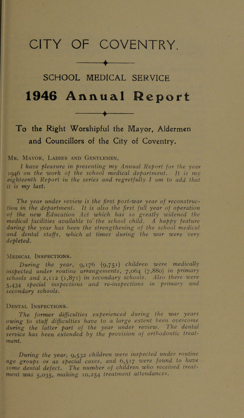 ♦ SCHOOL MEDICAL SERVICE 1946 Annual Report ♦ To the Right Worshipful the Mayor, Aldermen and Councillors of the City of Coventry, Mr. Mayor, Ladies and Gentlemen, 1 have pleasure in presenting my Annual Report for the year 1946 on the work of the school medical department. It is my eighteenth Report in the series and regretfully I am to add that it is my last. The year under review is the first post-war year of reconstruc- tion in the department. It is also the first full year of operation of the new Education .4ct which has so greatly widened the medical facilities available to' the school child. A happy feature during the year has been the strengthening of the school medical and dental staffs, which at times during the war were very depleted. .Medical Inspections. During the year, 9,176 (9,751) children were medically inspected under routine arrangements, 7,064 (7,880) in primary schools and 2,112 (1,871) in secondary schools. Also there were 5,434 special inspections and re-inspections in primary and. secondary schools. Dental Inspections. The former difficidties experienced during the war years owing to staff difficulties have to a large extent been overcome during the latter part of the year under review. The dental service has been extended by the provision oj orthodo7itic treat- ment. During the year, 9,532 chddren were inspected under routhie gi'oups or as special cases, and 6,517 were found to have some dental defect. The number of children who received treat- ment was 5,035, making 10,254 treatment attendances.