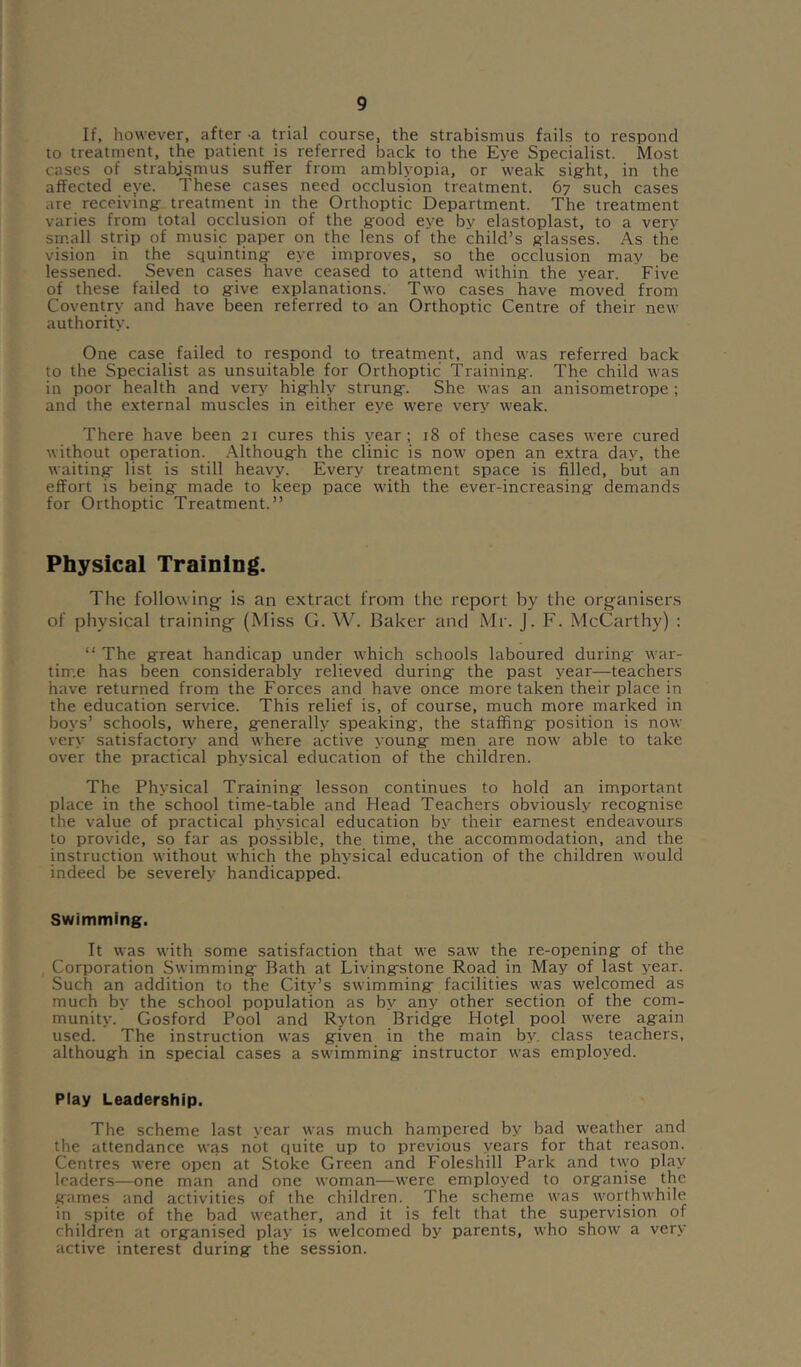 If, however, after -a trial course, the strabismus fails to respond to treatment, the patient is referred back to the Eye Specialist. Most cases of strabismus suffer from amblyopia, or weak sig-ht, in the affected eye. These cases need occlusion treatment. 67 such cases are receiving treatment in the Orthoptic Department. The treatment varies from total occlusion of the good eye by elastoplast, to a very sm.all strip of music paper on the lens of the child’s glasses. As the vision in the squinting eye improves, so the occlusion may be lessened. Seven cases have ceased to attend within the year. Five of these failed to give explanations. Two cases have moved from Coventry and have been referred to an Orthoptic Centre of their new authority. One case failed to respond to treatment, and was referred back to the Specialist as unsuitable for Orthoptic Training. The child was in poor health and very highly strung. She was an anisometrope; and the external muscles in either eye were very weak. There have been 21 cures this year; 18 of these cases were cured without operation. .Although the clinic is now open an extra day, the waiting list is still heavy. Every treatment space is filled, but an effort is being made to keep pace with the ever-increasing demands for Orthoptic Treatment.” Physical Training. The followings is an extract from the report by the organisers of physical training (Miss G. W. Baker and Mr. J. F. McCarthy) ; “ The great handicap under which schools laboured during- war- time has been considerably relieved during the past year-^teachers have returned from the Forces and have once more taken their place in the education service. This relief is, of course, much more marked in boys’ schools, where, generally speaking, the staffing position is now very satisfactory and where active young men are now able to take over the practical physical education of the children. The Physical Training lesson continues to hold an important place in the school time-table and Head Teachers obviously recognise the value of practical physical education by their earnest endeavours to provide, so far as possible, the time, the accommodation, and the instruction without which the physical education of the children would indeed be severely handicapped. Swimming. It was with some satisfaction that we saw the re-opening of the Corporation Swimming Bath at Livingstone Road in May of last year. Such an addition to the City’s swimming facilities was welcomed as much by the school population as by any other section of the coin- munity. Gosford Pool and Ryton Bridge Hotgl pool were again used. The instruction was given in the main by. class teachers, although in special cases a swimming instructor was employed. Play Leadership. The scheme last year was much hampered by bad weather and the attendance was not quite up to previous years for that reason. Centres were open at Stoke Green and Foleshill Park and t\vo play leaders—one man and one woman—were employed to organise the games and activities of the children. The scheme was worthwhile in spite of the bad weather, and it is felt that the supervision of children at organised play is welcomed by parents, who show a very active interest during the session.
