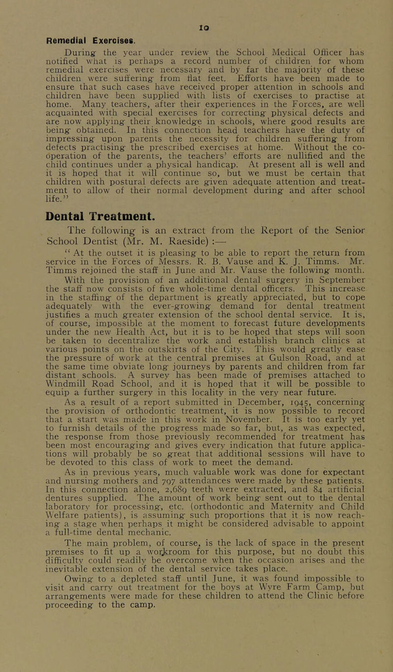 lo Remedial Exercises. During the year under review the School Medical Officer has notified what is perhaps a record number of children for whom remedial exercises were necessary and by far the majority of these children were suffering from flat feet. Efforts have been made to ensure that such cases have received proper attention in schools and children have been supplied with lists of exercises to practise at home. Many teachers, after their experiences in the Forces, are well acquainted with special exercises for correcting physical defects and are now applying their knowledge in schools, where good results are being obtained. In this connection head teachers have the duty of impressing upon parents the necessity for children suffering from defects practising the prescribed exercises at home. Without the co- operation of the parents, the teachers’ efforts are nullified and the child continues under a physical handicap. At present all is well and it is hoped that it will continue so, but we must be certain that children with postural defects are given adequate attention and treat- ment to allow of their normal development during and after school life.” Dental Treatment. The following is an extract from the Report of the Senior School Dentist (Mr. M. Raeside) :—■ “ At the outset it is pleasing to be able to report the return from service in the Forces of Messrs. R. B. Vause and K. J. Timms. Mr. Timms rejoined the staff in June and Mr. Vause the following month. With the provision of an additional dental surgery in September the staff now consists of five whole-time dental officers. This increase in the staffing; of the department is greatly appreciated, but to cope adequately with the ever-growing demand for dental treatment justifies a much g;reater extension of the school dental service. It is, of course, impossible at the moment to forecast future developments under the new Health Act, but it is to be hoped that steps will soon be taken to decentralize the work and establish branch clinics at various points on the outskirts of the City. This would greatly ease the pressure of work at the central premises at Gulson Road, and at the same time obviate long journeys by parents and children from far distant schools. A survey has been made of premises attached to Windmill Road School, and it is hoped that it will be possible to equip a further surgery in this locality in the very near future. As a result of a report submitted in December, ig4S, concerning the provision of orthodontic treatment, it is now possible to record that a start was made in this work in November. It is too early yet to furnish details of the progress made so far, but, as was expected, the response from those previously recommended for treatment has been most encouraging and gives every indication that future applica- tions will probably be so great that additional sessions will have to be devoted to this class of work to meet the demand. As in previous 3'ears, much valuable work was done for expectant and nursing mothers and 707 attendances were made by these patients. In this connection alone, 2,68q teeth were extracted, and 84 artificial dentures supplied. The amount of work being sent out to the dental laboratory for processing, etc. (orthodontic and Maternity and Child Welfare patients), is assuming such proportions that it is now reach- ing a stage when perhaps it m.ight be considered advisable to appoint a full-time dental mechanic. The main problem, of course, is the lack of space in the present premises to fit up a worjeroom for this purpose, but no doubt this difficulty could readily be overcome when the occasion arises and the inevitable extension of the dental service takes place. Owing to a depleted staff until June, it was found impossible to visit and carry out treatment for the boj’-s at Wyre Farm Camp, but arrangements were made for these children to attend the Clinic before proceeding to the camp.