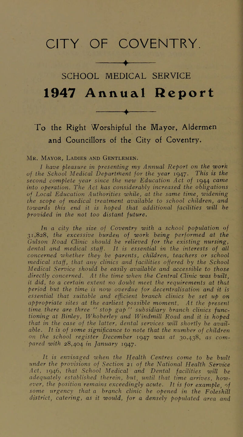 ♦ SCHOOL MEDICAL SERVICE 1947 Annual Report ♦ To the Right Worshipful the Mayor, Aldermen and Councillors of the City of Coventry. Mr. Mayor, Ladies and Gentlemen. I have pleasure in presenting my Annual Report on the work of the School Medical Department for the year 1947. This is the second complete year since the new Education Act of 1944 came into operation. The Act has considerably increased the obligations of Local Education Authorities while, at the same time, widening the scope of medical treatment available to school children, and towards this end it is hoped that additional facilities will be provided in the not too distant future. In a city the size of Coventry with a school population of 31,828, the excessive burden of work being performed at the Gulson Road Clinic should be relieved for the existing nursing, dental and medical staff. It is essential in the interests of all concerned whether they be parents, children, teachers or school medical staff, that any clinics and facilities offered by the School Medical Service should be easily available and accessible to those directly concerned. At the time when the Central Clinic was built, it did, to a certain extent no doubt meet the requirements at that period but the time is now overdue for decentralisation and it is essential that suitable and efficient branch clinics be set up on appropriate sites at the earliest possible moment. At the present time there are three  stop gap ” subsidiary branch clinics func- tioning at Binley, Whoberley aiM Windmill Road and it is hoped that in the case of the latter, dental services will shortly be avail- able. It is of some significance to note that the number of children on the school register December 1947 was at 30,438, as com- pared with 28,404 in January 1947. It is envisaged when the Health Centres come to be built under the provisions of Section 21 of the National Health Service Act, 1946, that School Medical and Dental facilities will be adequately established therein, but, until that time arrives, how- ever, the position remains exceedingly acute. It is for example, of some urgency that a branch clinic be opened in the Foleshill district, catering, as it would, for a densely populated area and