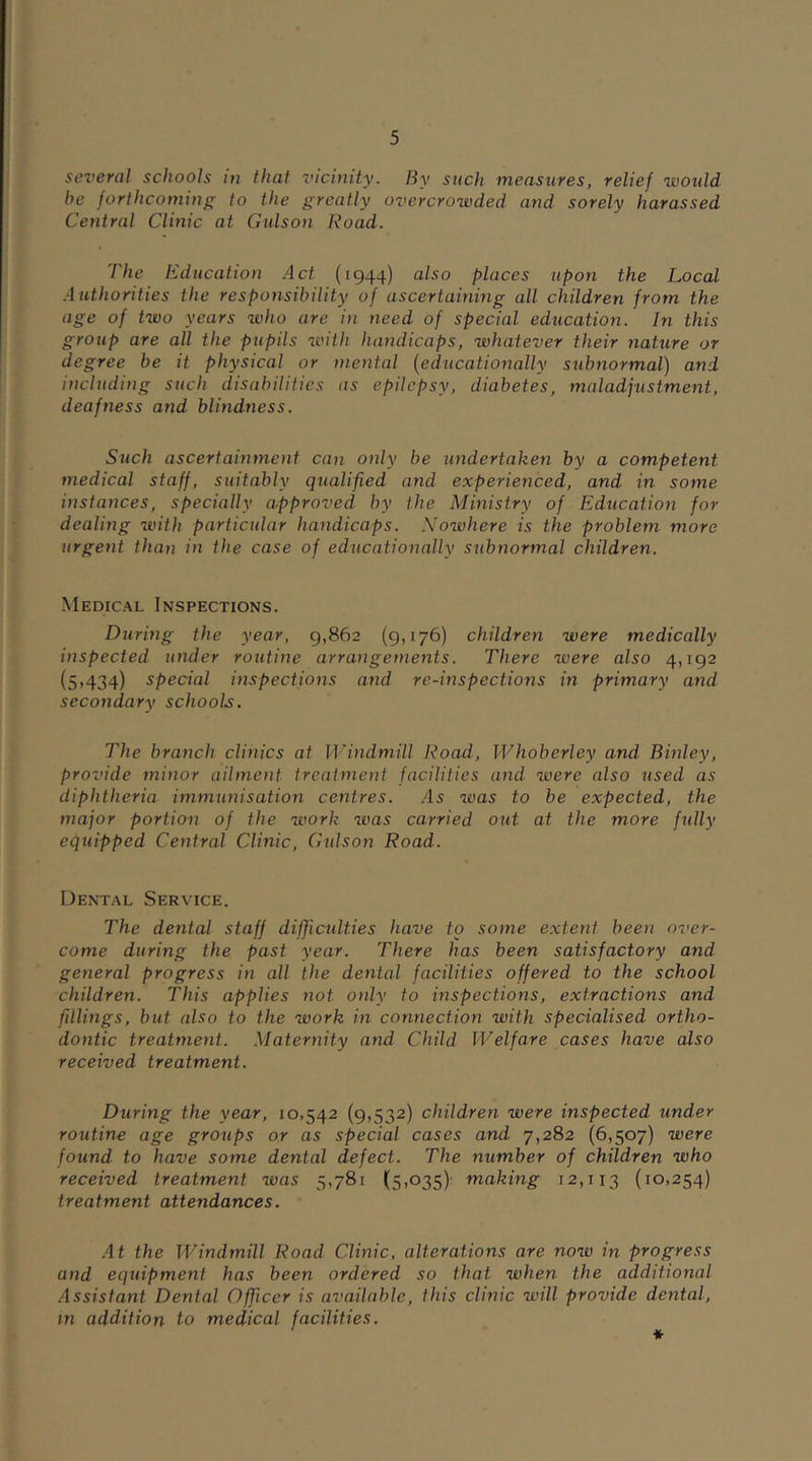 several schools in that vicinity. By such measures, relief would be forthcoming to the greatly overcrowded and sorely harassed Central Clinic at Gulson Road. The Education Act (1944) also places upon the Local Authorities the responsibility of ascertaining all children from the age of two years who are in need of special education. In this group are all the pupils with handicaps, whatever their nature or degree be it physical or mental (educationally subnormal) and including such disabilities as epilepsy, diabetes, maladjustment, deafness and blindness. Such ascertainment can only be undertaken by a competent medical staff, suitably qualified and experienced, and in some instances, specially approved by the Ministry of Education for dealing with particular handicaps. Norvhere is the problem more urgent than in the case of educationally subnormal children. Medical Inspections. During the year, 9,862 (9,176) children were medically inspected under routine arrangements. There were also 4,192 (5,434) special inspections and re-inspections in primary and secondary schools. The branch clinics at Windmill Road, Whoberley and Binley, provide minor ailment treatment facilities and were also used as diphtheria immunisation centres. As was to be expected, the major portion of the work was carried out at the more fully equipped Central Clinic, Gulson Road. Dental Service. The dental staff difficulties have to some extent been over- come during the past year. There has been satisfactory and general progress in all the dental facilities offered, to the school children. This applies not. only to inspections, extractions and fillings, but also to the work in connection with specialised ortho- dontic treatment. Maternity and Child Welfare cases have also received treatment. During the year, 10,542 (9,532) children were inspected under routine age groups or as special cases and 7,282 (6,507) were found to have some dental defect. The number of children who received treatment was 5,781 (5,035) making 12,113 (IO>254) treatment attendances. At the Windmill Road Clinic, alterations are now in progress and equipment has been ordered so that when the additional Assistant Dental Officer is available, this clinic will provide dental, in addition to medical facilities.