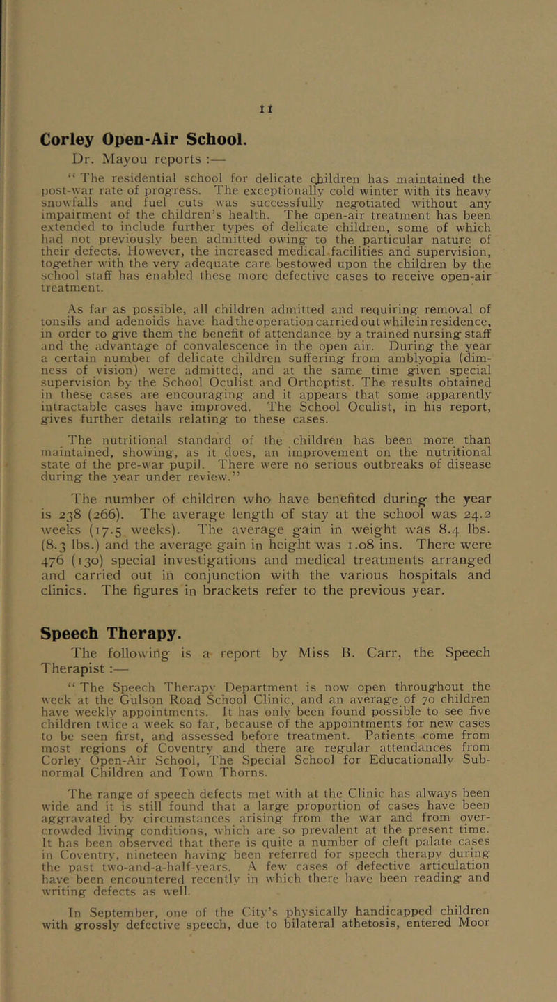 Corley Open-Air School. Dr. Mayou reports :— “ The residential school for delicate children has maintained the post-war rate of progress. The exceptionally cold winter with its heavy snowfalls and fuel cuts was successfully negotiated without any impairment of the children’s health. The open-air treatment has been extended to include further types of delicate children, some of which had not previously been admitted owing- to the particular nature of their defects. However, the increased medical.facilities and supervision, togrether with the very adequate care bestowed upon the children by the school staff has enabled these more defective cases to receive open-air treatment. As far as possible, all children admitted and requiring- removal of tonsils and adenoids have had the operation carried out while in residence, in order to g-ive them the benefit of attendance by a trained nursing-staff and the advantage of convalescence in the open air. During the year a certain number of delicate children suffering from amblyopia (dim- ness of vision) were admitted, and at the same time given special supervision by the School Oculist and Orthoptist. The results obtained in these cases are encouraging and it appears that some apparently intractable cases have improved. The School Oculist, in his report, gives further details relating to these cases. The nutritional standard of the children has been more than maintained, showing, as it does, an improvement on the nutritional state of the pre-war pupil. There were no serious outbreaks of disease during the year under review.” The number of children who have benefited during- the year is 238 (266). The average length of stay at the school was 24.2 weeks (17.5 weeks). The average g-ain in weight was 8.4 lbs. (8.3 lbs.) and the average gain in height was 1.08 ins. There were 476 (130) special investigations and medical treatments arranged and carried out in conjunction with the various hospitals and clinics. The figures in brackets refer to the previous year. Speech Therapy. The following is a report by Miss B. Carr, the Speech Therapist :— “ The Speech Therapy Department is now open throughout the week at the Gulson Road School Clinic, and an average of 70 children have weekly appointments. It has only been found possible to see five children twice a week so far, because of the appointments for new cases to be seen first, and assessed before treatment. Patients come from most regions of Coventry and there are regular attendances from Corley Open-Air School, The Special School for Educationally Sub- normal Children and Town Thorns. The range of speech defects met with at the Clinic has always been wide and it is still found that a barge proportion of cases have been aggravated by circumstances arising from the war and from over- crowded living conditions, which are so prevalent at the present time. It has been observed that there is quite a number of cleft palate cases in Coventry, nineteen having been referred for speech therapy during the past two-and-a-half-years. A few cases of defective articulation have been encountered recently in which there have been reading and writing defects as well. In September, one of the City’s physically handicapped children with grossly defective speech, due to bilateral athetosis, entered Moor