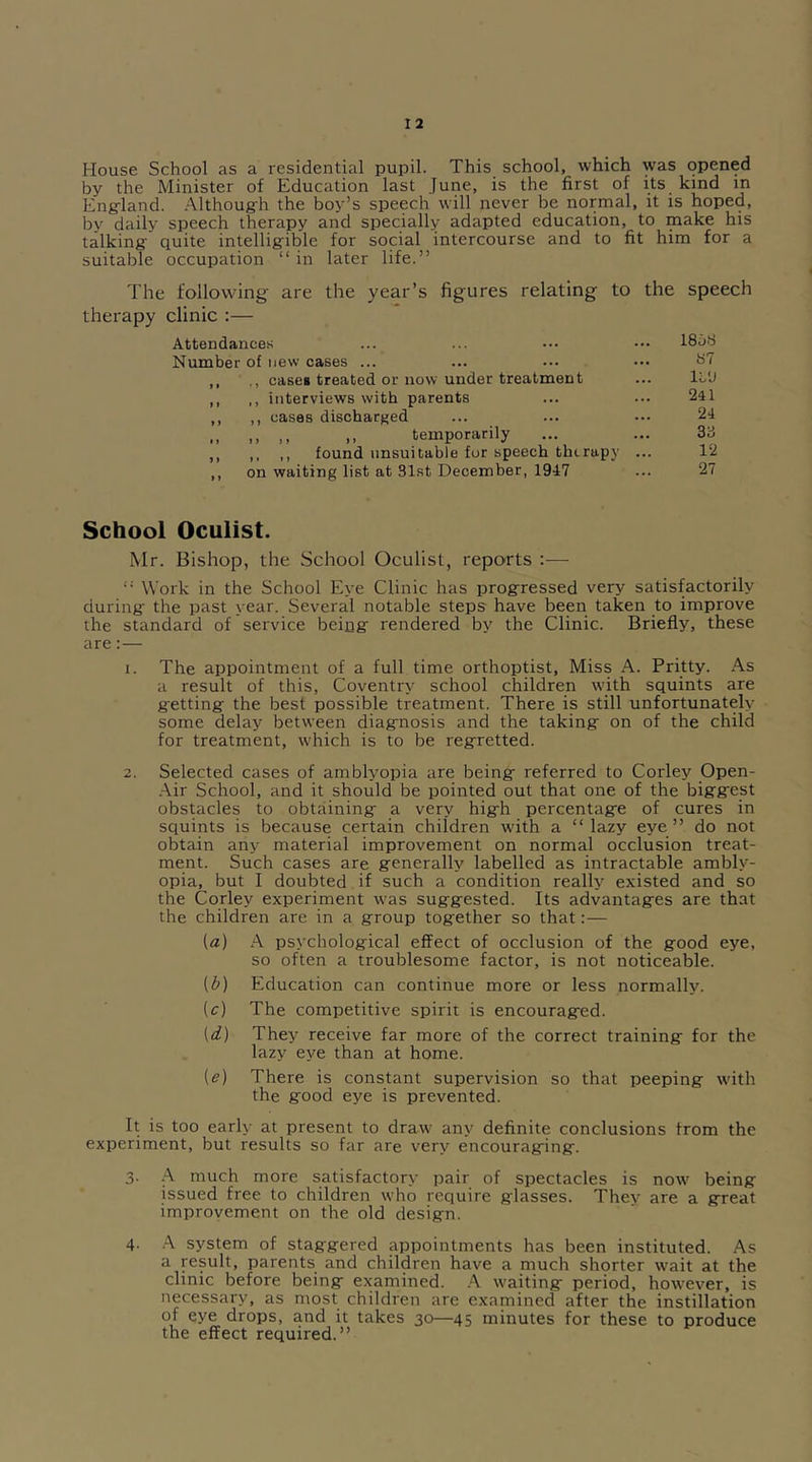 House School as a residential pupil. This school, which was opened by the Minister of Education last June, is the first of its kind m Engdand. Although the boy’s speech will never be normal, it is hoped, by daily speech therapy and specially adapted education, to make his talking quite intelligible for social intercourse and to fit him for a suitable occupation “in later life.” The following- are the year’s figures relating to the speech therapy clinic :— Attendances ... ... ••• ••• 1858 Number of new cases ... ... ... ••• 87 ,, case* treated or now under treatment ... ll'J ,, ,, interviews with parents ... ... 241 ,, ,, cases discharged ... ... ... 24 „ ,, temporarily ... ... 33 ,, ,, ,, found unsuitable for speech therapy ... 12 ,, on waiting list at 31st December, 1947 ... 27 School Oculist. Mr. Bishop, the School Oculist, reports :— “ Work in the School Eye Clinic has progressed very satisfactorily during the past year. Several notable steps have been taken to improve the standard of service being rendered by the Clinic. Briefly, these are:— 1. The appointment of a full time orthoptist, Miss A. Pritty. As a result of this, Coventry school children with squints are getting the best possible treatment. There is still unfortunately some delay between diagnosis and the taking on of the child for treatment, which is to be regretted. 2. Selected cases of amblyopia are being referred to Corley Open- Air School, and it should be pointed out that one of the biggest obstacles to obtaining a very high percentage of cures in squints is because certain children with a “ lazy eye ” do not obtain any material improvement on normal occlusion treat- ment. Such cases are generally labelled as intractable ambly- opia, but 1 doubted if such a condition really existed and so the Corley experiment was suggested. Its advantages are that the children are in a group together so that:— (a) A psychological effect of occlusion of the good eye, so often a troublesome factor, is not noticeable. (&) Education can continue more or less normally. (c) The competitive spirit is encouraged. (d) They receive far more of the correct training for the lazy eye than at home. (e) There is constant supervision so that peeping with the good eye is prevented. It is too early at present to draw any definite conclusions from the experiment, but results so far are very encouraging. 3. A much more satisfactory pair of spectacles is now being issued free to children who require glasses. Thev are a great improvement on the old design. 4- A system of staggered appointments has been instituted. As a result, parents and children have a much shorter wait at the clinic before being examined. A waiting period, however, is necessary, as most children are examined after the instillation of eye drops, and it takes 30—45 minutes for these to produce the effect required.”
