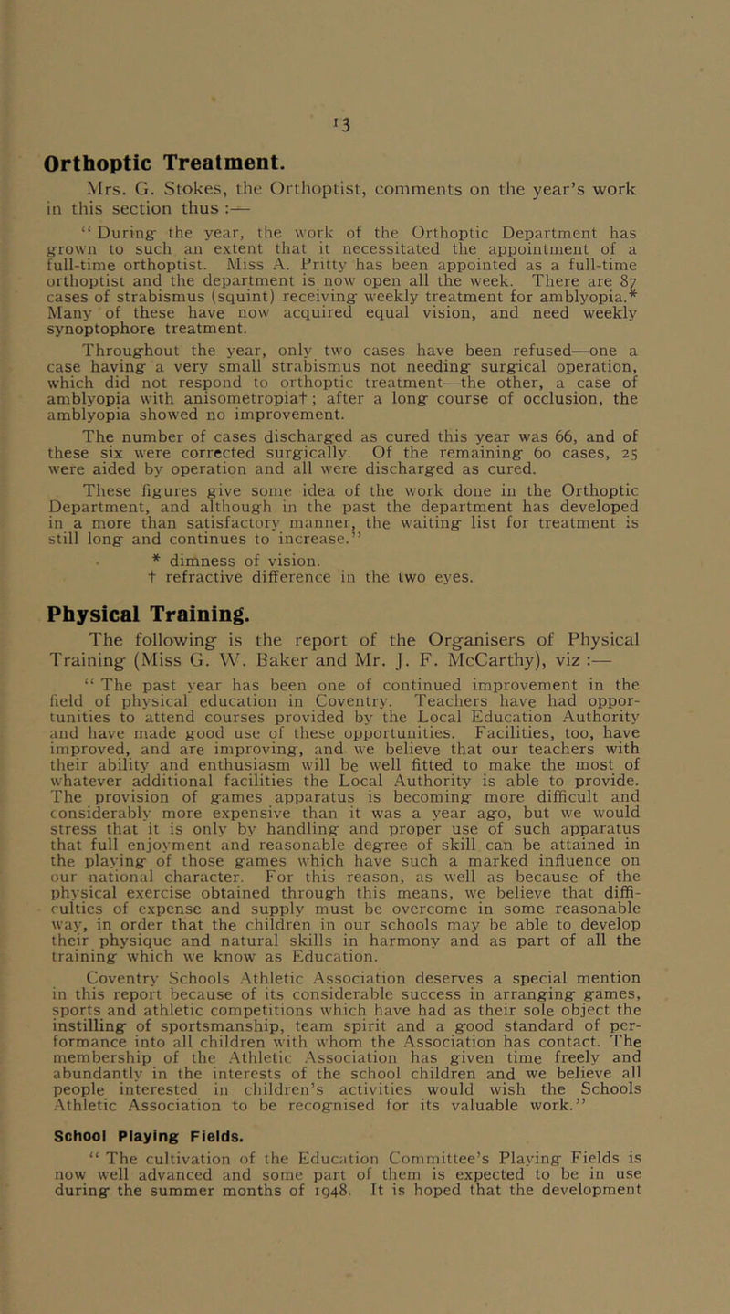 Orthoptic Treatment. Mrs. G. Stokes, the Orthoptist, comments on the year’s work in this section thus :— “ During- the year, the work of the Orthoptic Department has grown to such an extent that it necessitated the appointment of a full-time orthoptist. Miss A. Pritty has been appointed as a full-time orthoptist and the department is now open all the week. There are 87 cases of strabismus (squint) receiving- weekly treatment for amblyopia.* Many of these have now' acquired equal vision, and need w'eekly synoptophore treatment. Throug-hout the year, only two cases have been refused—one a case having a very small strabismus not needing surgical operation, which did not respond to orthoptic treatment—the other, a case of amblyopia w'ith anisometropiat; after a long course of occlusion, the amblyopia showed no improvement. The number of cases discharged as cured this year was 66, and of these six were corrected surgically. Of the remaining 60 cases, 25 were aided by operation and all w'ere discharged as cured. These figures give some idea of the work done in the Orthoptic Department, and although in the past the department has developed in a more than satisfactory manner, the w'aiting list for treatment is still long and continues to increase.” * dimness of vision, t refractive difference in the two eyes. Physical Training. The following is the report of the Organisers of Physical Training (Miss G. W. Baker and Mr. J. F. McCarthy), viz “The past year has been one of continued improvement in the. field of physical education in Coventry. Teachers have had oppor- tunities to attend courses provided by the Local Education Authority and have made good use of these opportunities. Facilities, too, have improved, and are improving-, and we believe that our teachers with their ability and enthusiasm will be well fitted to make the most of whatever additional facilities the Local Authority is able to provide. The provision of games apparatus is becoming more difficult and considerably more expensive than it was a year ago, but we would stress that it is only by handling and proper use of such apparatus that full enjoyment and reasonable deg-ree of skill can be attained in the playing of those games which have such a marked influence on our national character. For this reason, as well as because of the physical exercise obtained through this means, we believe that diffi- culties of expense and supply must be overcome in some reasonable way, in order that the children in our schools may be able to develop their physique and natural skills in harmony and as part of all the training which we know as Education. Coventry Schools Athletic Association deserves a special mention in this report because of its considerable success in arranging games, sports and athletic competitions which have had as their sole object the instilling of sportsmanship, team spirit and a good standard of per- formance into all children with whom the Association has contact. The membership of the Athletic Association has given time freely and abundantly in the interests of the school children and we believe all people interested in children’s activities would wish the Schools Athletic Association to be recognised for its valuable work.” School Playing Fields. “ The cultivation of the Education Committee’s Playing Fields is now well advanced and some part of them is expected to be in use during the summer months of IQ48. It is hoped that the development